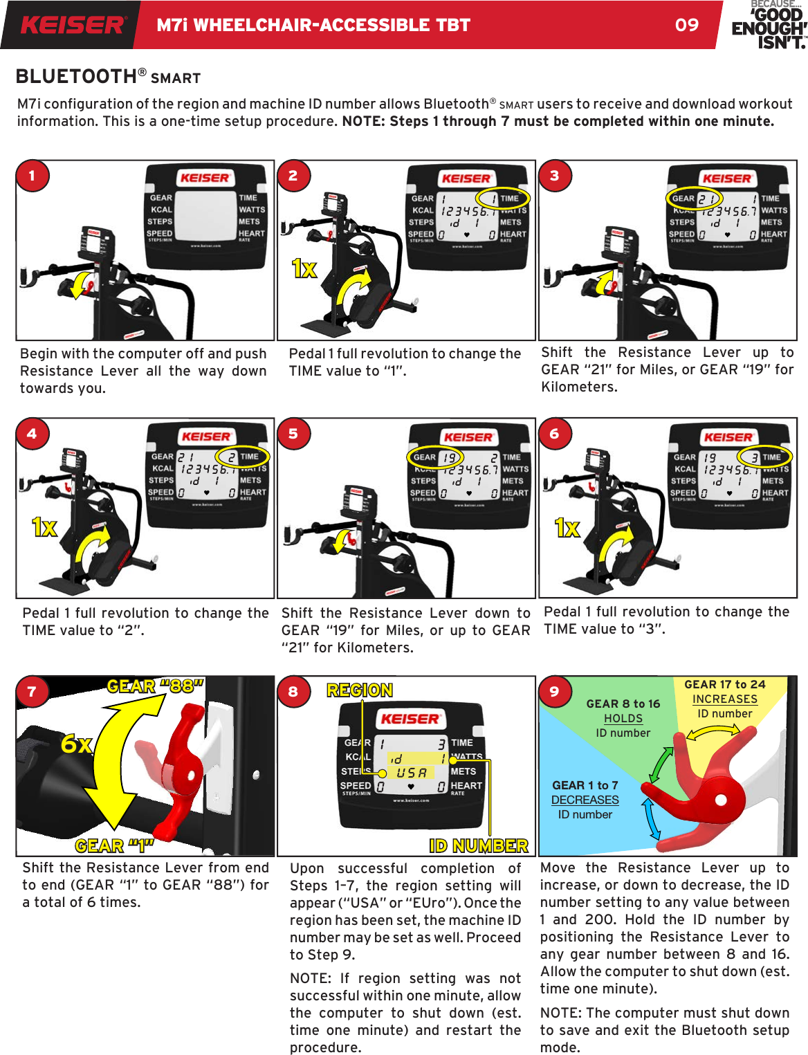 M7i WHEELCHAIR-ACCESSIBLE TBT 09BLUETOOTH® smartM7i conguration of the region and machine ID number allows Bluetooth® smart users to receive and download workout information. This is a one-time setup procedure. NOTE: Steps 1 through 7 must be completed within one minute.Begin with the computer off and push Resistance Lever all the way down towards you.Pedal 1 full revolution to change the TIME value to “2”.Shift the Resistance Lever from end to end (GEAR “1” to GEAR “88”) for a total of 6 times.Pedal 1 full revolution to change the TIME value to “1”. Shift the Resistance Lever down to GEAR “19” for Miles, or up to GEAR “21” for Kilometers.Upon successful completion of Steps 1–7, the region setting will appear (“USA” or “EUro”). Once the region has been set, the machine ID number may be set as well. Proceed to Step 9.NOTE: If region setting was not successful within one minute, allow the computer to shut down (est. time one minute) and restart the procedure.Shift the Resistance Lever up to GEAR “21” for Miles, or GEAR “19” for Kilometers. Pedal 1 full revolution to change the  TIME value to “3”.Move the Resistance Lever up to increase, or down to decrease, the ID number setting to any value between 1 and 200. Hold the ID number by positioning the Resistance Lever to any gear number between 8 and 16.  Allow the computer to shut down (est. time one minute). NOTE: The computer must shut down to save and exit the Bluetooth setup mode.11x2 31x41x6GEAR “1”GEAR “88”6x7 9GEAR 1 to 7DECREASESID numberGEAR 8 to 16HOLDSID numberGEAR 17 to 24INCREASESID number8REGIONID NUMBER5