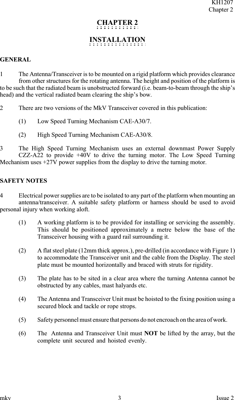 CHAPTER 2INSTALLATIONGENERAL1 The Antenna/Transceiver is to be mounted on a rigid platform which provides clearancefrom other structures for the rotating antenna. The height and position of the platform isto be such that the radiated beam is unobstructed forward (i.e. beam-to-beam through the ship’shead) and the vertical radiated beam clearing the ship’s bow.2 There are two versions of the MkV Transceiver covered in this publication:(1) Low Speed Turning Mechanism CAE-A30/7.(2) High Speed Turning Mechanism CAE-A30/8.3 The High Speed Turning Mechanism uses an external downmast Power SupplyCZZ-A22 to provide +40V to drive the turning motor. The Low Speed TurningMechanism uses +27V power supplies from the display to drive the turning motor.SAFETY NOTES4 Electrical power supplies are to be isolated to any part of the platform when mounting anantenna/transceiver. A suitable safety platform or harness should be used to avoidpersonal injury when working aloft.(1) A working platform is to be provided for installing or servicing the assembly.This should be positioned approximately a metre below the base of theTransceiver housing with a guard rail surrounding it.(2) A flat steel plate (12mm thick approx.), pre-drilled (in accordance with Figure 1)to accommodate the Transceiver unit and the cable from the Display. The steelplate must be mounted horizontally and braced with struts for rigidity.(3) The plate has to be sited in a clear area where the turning Antenna cannot beobstructed by any cables, mast halyards etc.(4) The Antenna and Transceiver Unit must be hoisted to the fixing position using asecured block and tackle or rope strops.(5) Safety personnel must ensure that persons do not encroach on the area of work.(6) The Antenna and Transceiver Unit must NOT be lifted by the array, but thecomplete unit secured and hoisted evenly.KH1207Chapter 2mkv 3 Issue 2