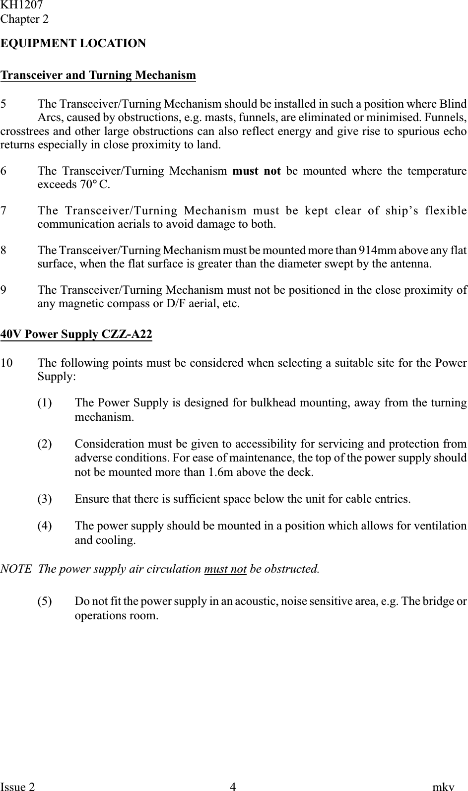 EQUIPMENT LOCATIONTransceiver and Turning Mechanism5 The Transceiver/Turning Mechanism should be installed in such a position where BlindArcs, caused by obstructions, e.g. masts, funnels, are eliminated or minimised. Funnels,crosstrees and other large obstructions can also reflect energy and give rise to spurious echoreturns especially in close proximity to land.6 The Transceiver/Turning Mechanism must not be mounted where the temperatureexceeds 70°C.7 The Transceiver/Turning Mechanism must be kept clear of ship’s flexiblecommunication aerials to avoid damage to both.8 The Transceiver/Turning Mechanism must be mounted more than 914mm above any flatsurface, when the flat surface is greater than the diameter swept by the antenna.9 The Transceiver/Turning Mechanism must not be positioned in the close proximity ofany magnetic compass or D/F aerial, etc.40V Power Supply CZZ-A2210 The following points must be considered when selecting a suitable site for the PowerSupply:(1) The Power Supply is designed for bulkhead mounting, away from the turningmechanism.(2) Consideration must be given to accessibility for servicing and protection fromadverse conditions. For ease of maintenance, the top of the power supply shouldnot be mounted more than 1.6m above the deck.(3) Ensure that there is sufficient space below the unit for cable entries.(4) The power supply should be mounted in a position which allows for ventilationand cooling.NOTE The power supply air circulation must not be obstructed.(5) Do not fit the power supply in an acoustic, noise sensitive area, e.g. The bridge oroperations room.KH1207Chapter 2Issue 2 4 mkv