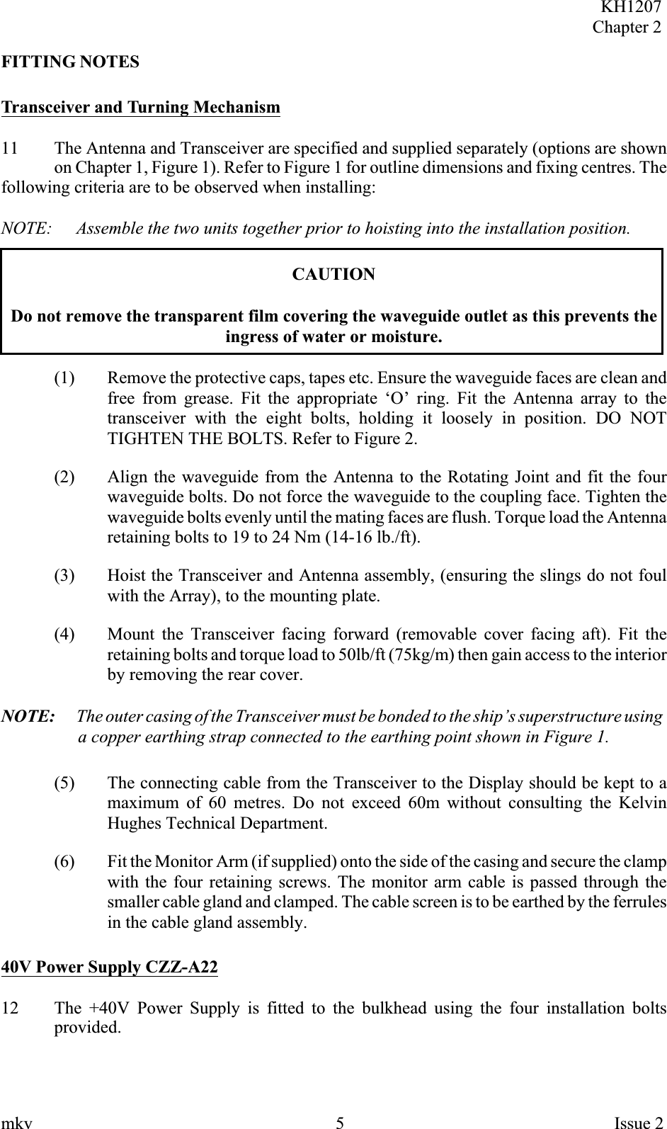 FITTING NOTESTransceiver and Turning Mechanism11 The Antenna and Transceiver are specified and supplied separately (options are shownon Chapter 1, Figure 1). Refer to Figure 1 for outline dimensions and fixing centres. Thefollowing criteria are to be observed when installing:NOTE: Assemble the two units together prior to hoisting into the installation position.CAUTIONDo not remove the transparent film covering the waveguide outlet as this prevents theingress of water or moisture.(1) Remove the protective caps, tapes etc. Ensure the waveguide faces are clean andfree from grease. Fit the appropriate ‘O’ ring. Fit the Antenna array to thetransceiver with the eight bolts, holding it loosely in position. DO NOTTIGHTEN THE BOLTS. Refer to Figure 2.(2) Align the waveguide from the Antenna to the Rotating Joint and fit the fourwaveguide bolts. Do not force the waveguide to the coupling face. Tighten thewaveguide bolts evenly until the mating faces are flush. Torque load the Antennaretaining bolts to 19 to 24 Nm (14-16 lb./ft).(3) Hoist the Transceiver and Antenna assembly, (ensuring the slings do not foulwith the Array), to the mounting plate.(4) Mount the Transceiver facing forward (removable cover facing aft). Fit theretaining bolts and torque load to 50lb/ft (75kg/m) then gain access to the interiorby removing the rear cover.NOTE: The outer casing of the Transceiver must be bonded to the ship’s superstructure usinga copper earthing strap connected to the earthing point shown in Figure 1.(5) The connecting cable from the Transceiver to the Display should be kept to amaximum of 60 metres. Do not exceed 60m without consulting the KelvinHughes Technical Department.(6) Fit the Monitor Arm (if supplied) onto the side of the casing and secure the clampwith the four retaining screws. The monitor arm cable is passed through thesmaller cable gland and clamped. The cable screen is to be earthed by the ferrulesin the cable gland assembly.40V Power Supply CZZ-A2212 The +40V Power Supply is fitted to the bulkhead using the four installation boltsprovided.KH1207Chapter 2mkv 5 Issue 2