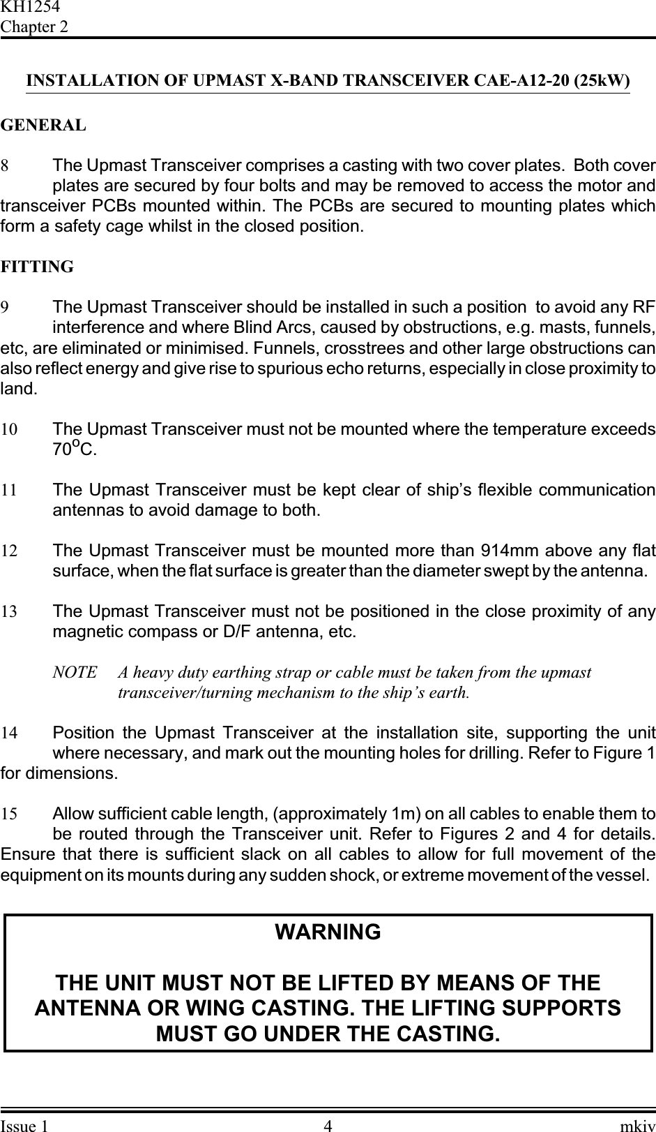INSTALLATION OF UPMAST X-BAND TRANSCEIVER CAE-A12-20 (25kW)GENERAL8The Upmast Transceiver comprises a casting with two cover plates. Both coverplates are secured by four bolts and may be removed to access the motor andtransceiver PCBs mounted within. The PCBs are secured to mounting plates whichform a safety cage whilst in the closed position.FITTING9The Upmast Transceiver should be installed in such a position to avoid any RFinterference and where Blind Arcs, caused by obstructions, e.g. masts, funnels,etc, are eliminated or minimised. Funnels, crosstrees and other large obstructions canalso reflect energy and give rise to spurious echo returns, especially in close proximity toland.10 The Upmast Transceiver must not be mounted where the temperature exceeds70oC.11 The Upmast Transceiver must be kept clear of ship’s flexible communicationantennas to avoid damage to both.12 The Upmast Transceiver must be mounted more than 914mm above any flatsurface, when the flat surface is greater than the diameter swept by the antenna.13 The Upmast Transceiver must not be positioned in the close proximity of anymagnetic compass or D/F antenna, etc.NOTE A heavy duty earthing strap or cable must be taken from the upmasttransceiver/turning mechanism to the ship’s earth.14 Position the Upmast Transceiver at the installation site, supporting the unitwhere necessary, and mark out the mounting holes for drilling. Refer to Figure 1for dimensions.15 Allow sufficient cable length, (approximately 1m) on all cables to enable them tobe routed through the Transceiver unit. Refer to Figures 2 and 4 for details.Ensure that there is sufficient slack on all cables to allow for full movement of theequipment on its mounts during any sudden shock, or extreme movement of the vessel.WARNINGTHE UNIT MUST NOT BE LIFTED BY MEANS OF THEANTENNA OR WING CASTING. THE LIFTING SUPPORTSMUST GO UNDER THE CASTING.Issue 1 4 mkivKH1254Chapter 2