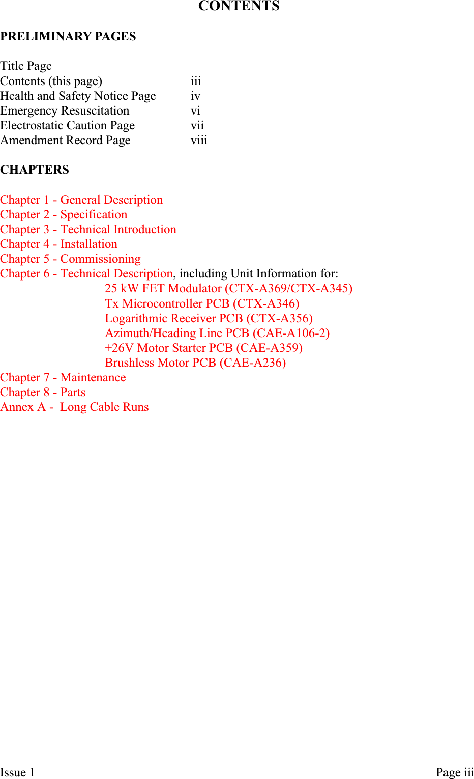 CONTENTSPRELIMINARY PAGESTitle PageContents (this page) iiiHealth and Safety Notice Page ivEmergency Resuscitation viElectrostatic Caution Page viiAmendment Record Page viiiCHAPTERSChapter 1 - General DescriptionChapter 2 - SpecificationChapter 3 - Technical IntroductionChapter 4 - InstallationChapter 5 - CommissioningChapter 6 - Technical Description, including Unit Information for:25 kW FET Modulator (CTX-A369/CTX-A345)Tx Microcontroller PCB (CTX-A346)Logarithmic Receiver PCB (CTX-A356)Azimuth/Heading Line PCB (CAE-A106-2)+26V Motor Starter PCB (CAE-A359)Brushless Motor PCB (CAE-A236)Chapter7-MaintenanceChapter 8 - PartsAnnex A - Long Cable RunsIssue 1 Page iii