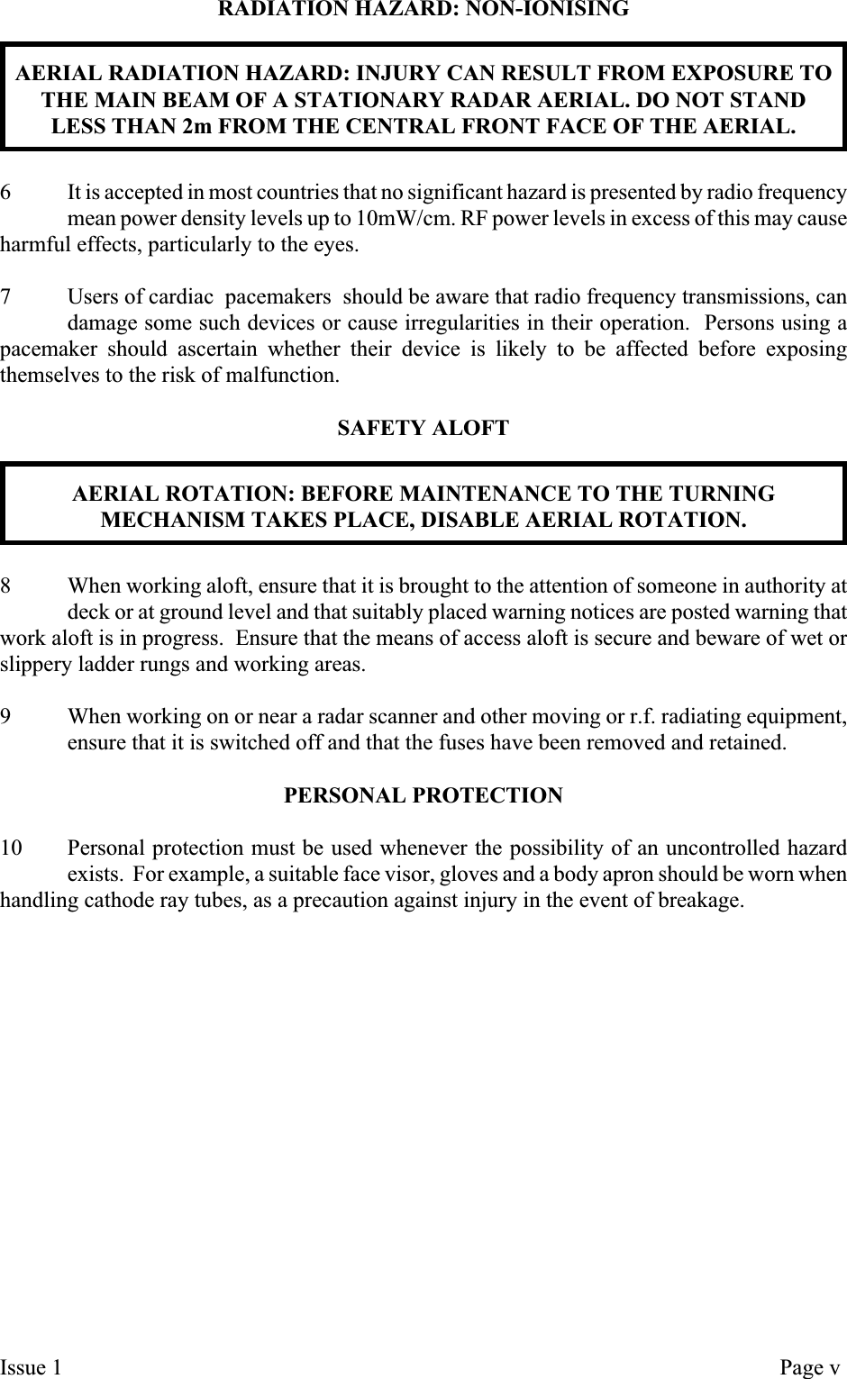 RADIATION HAZARD: NON-IONISINGAERIAL RADIATION HAZARD: INJURY CAN RESULT FROM EXPOSURE TOTHE MAIN BEAM OF A STATIONARY RADAR AERIAL. DO NOT STANDLESS THAN 2m FROM THE CENTRAL FRONT FACE OF THE AERIAL.6 It is accepted in most countries that no significant hazard is presented by radio frequencymean power density levels up to 10mW/cm. RF power levels in excess of this may causeharmful effects, particularly to the eyes.7 Users of cardiac pacemakers should be aware that radio frequency transmissions, candamage some such devices or cause irregularities in their operation. Persons using apacemaker should ascertain whether their device is likely to be affected before exposingthemselves to the risk of malfunction.SAFETY ALOFTAERIAL ROTATION: BEFORE MAINTENANCE TO THE TURNINGMECHANISM TAKES PLACE, DISABLE AERIAL ROTATION.8 When working aloft, ensure that it is brought to the attention of someone in authority atdeck or at ground level and that suitably placed warning notices are posted warning thatwork aloft is in progress. Ensure that the means of access aloft is secure and beware of wet orslippery ladder rungs and working areas.9 When working on or near a radar scanner and other moving or r.f. radiating equipment,ensure that it is switched off and that the fuses have been removed and retained.PERSONAL PROTECTION10 Personal protection must be used whenever the possibility of an uncontrolled hazardexists. For example, a suitable face visor, gloves and a body apron should be worn whenhandling cathode ray tubes, as a precaution against injury in the event of breakage.Issue 1 Page v