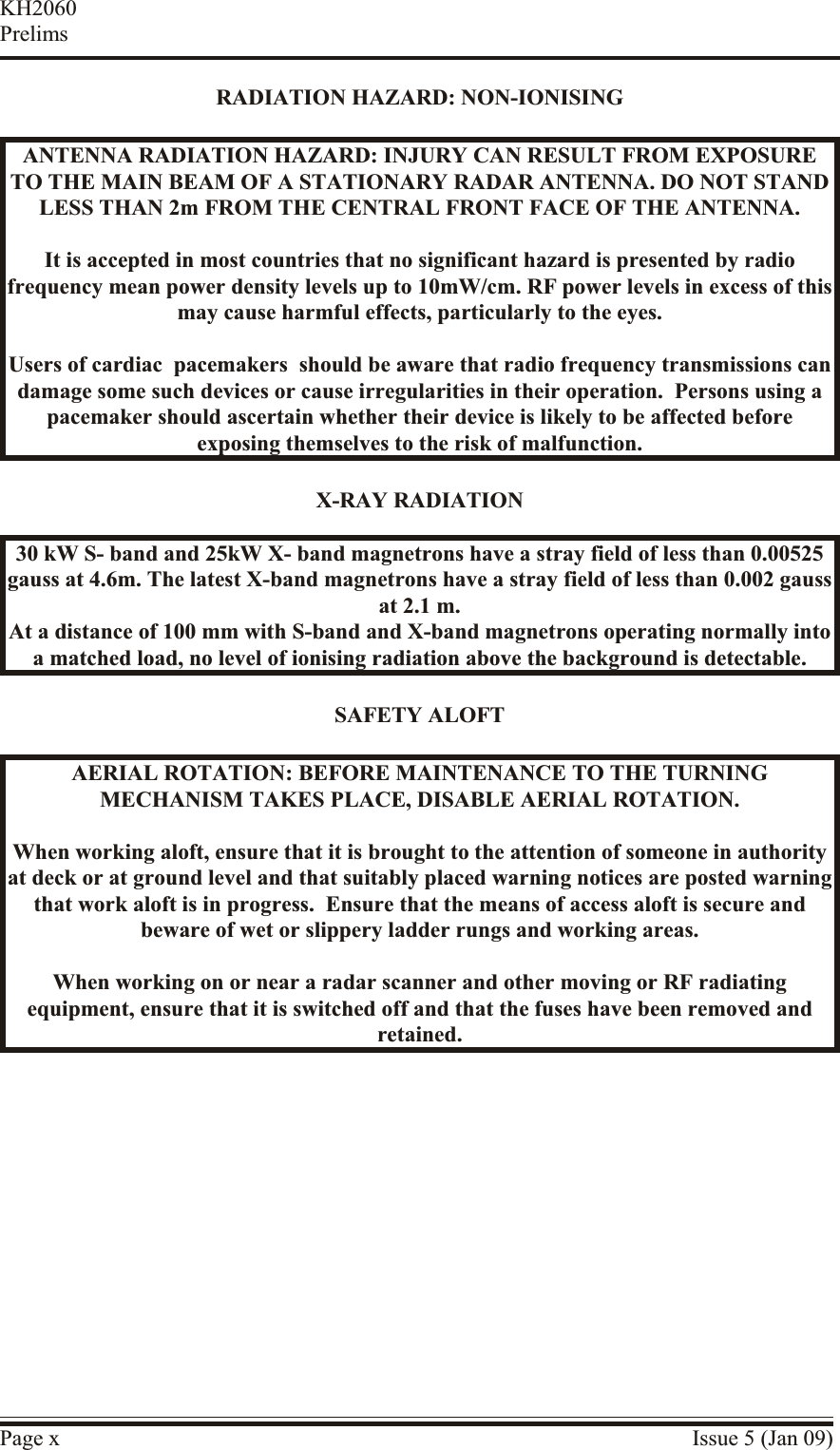 RA DI A TION HAZ ARD:  NON-ION IS INGANTENNA RA DI A TION HAZ ARD:  IN JURY  CAN RE SULT  FROM EX PO SURETO THE MAIN BEAM OF A STA TIONARY RA DAR ANTENNA. DO NOT STANDLESS THAN 2m FROM THE CEN TRAL FRONT FACE OF THE ANTENNA.It is ac cepted in most coun tries that no sig nificant haz ard is pre sented by ra diofrequency mean power den sity lev els up to 10mW/cm. RF power lev els in ex cess of this may cause harm ful ef fects, par ticularly to the eyes.Users of car diac  pace makers  should be aware that ra dio fre quency transmissions candamage some such de vices or cause ir regularities in their op eration.  Per sons us ing apacemaker should as certain whether their de vice is likely to be af fected be foreexposing themselves to the risk of mal function.X-RAY RA DI A TION30 kW S- band and 25kW X- band magnetrons have a stray field of less than 0.00525gauss at 4.6m. The latest X-band magnetrons have a stray field of less than 0.002 gauss at 2.1 m.At a distance of 100 mm with S-band and X-band magnetrons operating normally intoa matched load, no level of ionising radiation above the background is detectable.SAFETY ALOFTAE RIAL  RO TA TION: BE FORE  MAIN TE NANCE  TO THE TURN INGMECH A NISM TAKES PLACE, DIS ABLE  AE RIAL  RO TA TION.When working aloft, en sure that it is brought to the at tention of someone in au thorityat deck or at ground level and that suit ably placed warning no tices are posted warningthat work aloft is in prog ress.  En sure that the means of ac cess aloft is se cure andbeware of wet or slip pery lad der rungs and working ar eas.When work ing on or near a ra dar scan ner and other mov ing or RF ra diatingequipment, en sure that it is switched off and that the fuses have been re moved andre tained.Page x Issue 5 (Jan 09)KH2060Prelims