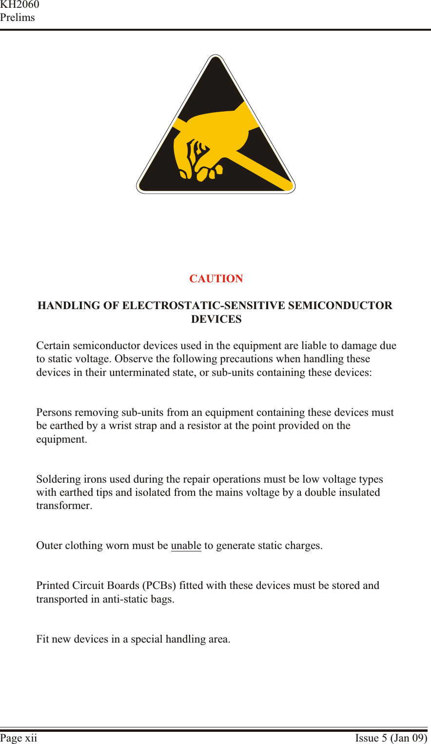 Page xii Issue 5 (Jan 09)KH2060PrelimsCAU TIONHAN DLING OF ELEC TRO STATIC-SENSITIVE SEMI CON DUC TOR DE VICESCertain semiconductor devices used in the equipment are liable to damage due to static voltage. Observe the following precautions when handling thesedevices in their unterminated state, or sub-units containing these devices:Persons removing sub-units from an equipment containing these devices must be earthed by a wrist strap and a resistor at the point provided on theequipment.Soldering irons used during the repair operations must be low voltage typeswith earthed tips and isolated from the mains voltage by a double insulatedtransformer.Outer clothing worn must be unable to generate static charges.Printed Circuit Boards (PCBs) fitted with these devices must be stored andtransported in anti-static bags.Fit new devices in a special handling area.