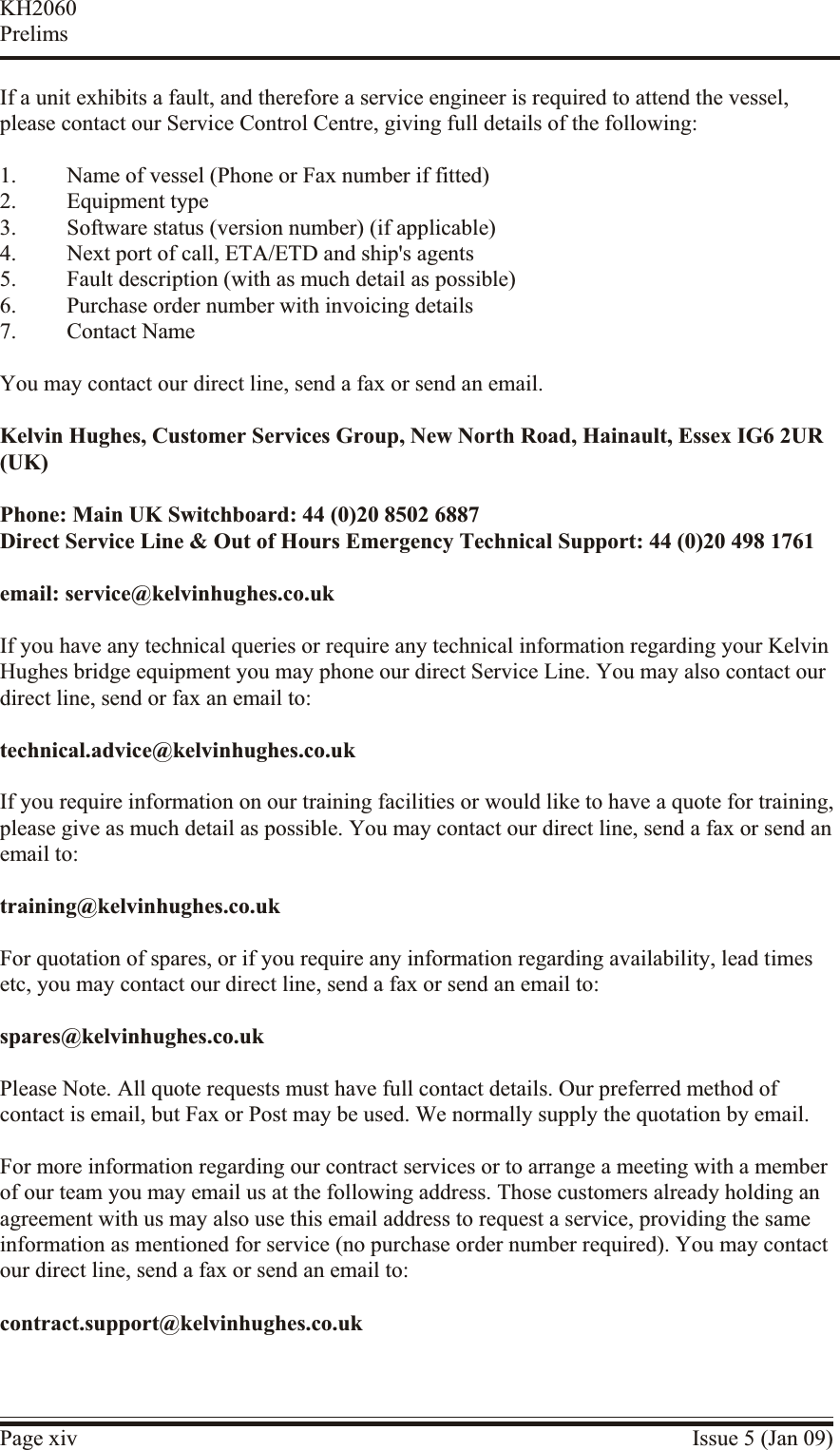 If a unit exhibits a fault, and therefore a service engineer is required to attend the vessel,please contact our Service Control Centre, giving full details of the following:1. Name of vessel (Phone or Fax number if fitted)2. Equipment type3. Software status (version number) (if applicable)4. Next port of call, ETA/ETD and ship&apos;s agents5. Fault description (with as much detail as possible)6. Purchase order number with invoicing details7. Contact NameYou may contact our direct line, send a fax or send an email.Kelvin Hughes, Customer Services Group, New North Road, Hainault, Essex IG6 2UR(UK)Phone: Main UK Switchboard: 44 (0)20 8502 6887Direct Service Line &amp; Out of Hours Emergency Technical Support: 44 (0)20 498 1761email: service@kelvinhughes.co.ukIf you have any technical queries or require any technical information regarding your KelvinHughes bridge equipment you may phone our direct Service Line. You may also contact ourdirect line, send or fax an email to:technical.advice@kelvinhughes.co.ukIf you require information on our training facilities or would like to have a quote for training,please give as much detail as possible. You may contact our direct line, send a fax or send anemail to:training@kelvinhughes.co.ukFor quotation of spares, or if you require any information regarding availability, lead timesetc, you may contact our direct line, send a fax or send an email to:spares@kelvinhughes.co.ukPlease Note. All quote requests must have full contact details. Our preferred method ofcontact is email, but Fax or Post may be used. We normally supply the quotation by email.For more in formation re garding our contract ser vices or to ar range a meeting with a mem berof our team you may email us at the fol lowing ad dress. Those cus tomers al ready hold ing anagreement with us may also use this email ad dress to re quest a ser vice, pro viding the sameinformation as men tioned for ser vice (no pur chase or der num ber re quired). You may con tactour di rect line, send a fax or send an email to:contract.support@kelvinhughes.co.ukPage xiv Issue 5 (Jan 09)KH2060Prelims