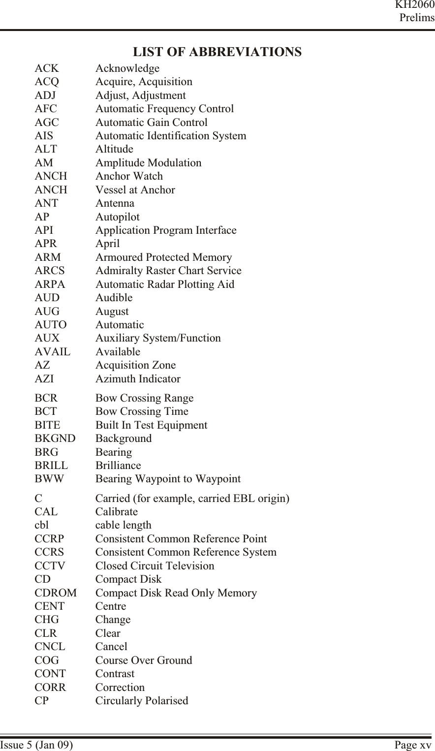 LIST OF ABBREVIATIONSACK AcknowledgeACQ Acquire, AcquisitionADJ Adjust, AdjustmentAFC Automatic Frequency ControlAGC Automatic Gain ControlAIS Automatic Identification SystemALT AltitudeAM Amplitude ModulationANCH Anchor WatchANCH Vessel at AnchorANT AntennaAP AutopilotAPI Application Program InterfaceAPR AprilARM Armoured Protected MemoryARCS Admiralty Raster Chart ServiceARPA Automatic Radar Plotting AidAUD AudibleAUG AugustAUTO AutomaticAUX Auxiliary System/FunctionAVAIL AvailableAZ Acquisition ZoneAZI Azimuth IndicatorBCR Bow Crossing RangeBCT Bow Crossing TimeBITE Built In Test EquipmentBKGND BackgroundBRG BearingBRILL BrillianceBWW Bearing Waypoint to WaypointC Carried (for example, carried EBL origin)CAL Calibratecbl cable lengthCCRP Consistent Common Reference PointCCRS Consistent Common Reference SystemCCTV Closed Circuit TelevisionCD Compact DiskCDROM Compact Disk Read Only MemoryCENT CentreCHG ChangeCLR ClearCNCL CancelCOG Course Over GroundCONT ContrastCORR CorrectionCP Circularly PolarisedIssue 5 (Jan 09) Page xvKH2060Prelims