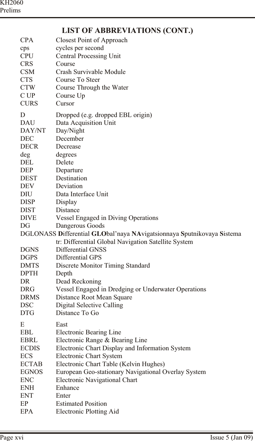 LIST OF ABBREVIATIONS (CONT.)CPA Closest Point of Approachcps cycles per secondCPU Central Processing UnitCRS CourseCSM Crash Survivable ModuleCTS Course To SteerCTW Course Through the WaterC UP Course UpCURS CursorD Dropped (e.g. dropped EBL origin)DAU Data Acquisition UnitDAY/NT Day/NightDEC DecemberDECR Decreasedeg degreesDEL DeleteDEP DepartureDEST DestinationDEV DeviationDIU Data Interface UnitDISP DisplayDIST DistanceDIVE Vessel Engaged in Diving OperationsDG Dangerous GoodsDGLONASS Differential GLObal’naya NAvigatsionnaya Sputnikovaya Sistematr: Differential Global Navigation Satellite SystemDGNS Differential GNSSDGPS Differential GPSDMTS Discrete Monitor Timing StandardDPTH DepthDR Dead ReckoningDRG Vessel Engaged in Dredging or Underwater OperationsDRMS Distance Root Mean SquareDSC Digital Selective CallingDTG Distance To GoE EastEBL Electronic Bearing LineEBRL Electronic Range &amp; Bearing LineECDIS Electronic Chart Display and Information SystemECS Electronic Chart SystemECTAB Electronic Chart Table (Kelvin Hughes)EGNOS European Geo-stationary Navigational Overlay SystemENC Electronic Navigational ChartENH EnhanceENT EnterEP Estimated PositionEPA Electronic Plotting AidPage xvi Issue 5 (Jan 09)KH2060Prelims