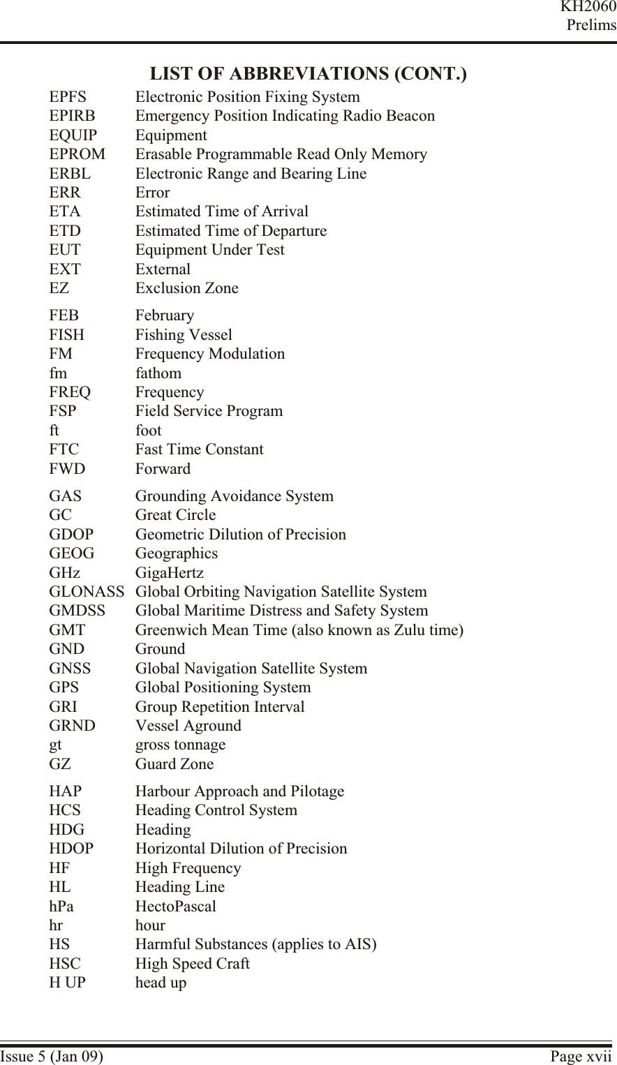 LIST OF ABBREVIATIONS (CONT.)EPFS Electronic Position Fixing SystemEPIRB Emergency Position Indicating Radio BeaconEQUIP EquipmentEPROM Erasable Programmable Read Only MemoryERBL Electronic Range and Bearing LineERR ErrorETA Estimated Time of ArrivalETD Estimated Time of DepartureEUT Equipment Under TestEXT ExternalEZ Exclusion ZoneFEB FebruaryFISH Fishing VesselFM Frequency Modulationfm fathomFREQ FrequencyFSP Field Service Programft footFTC Fast Time ConstantFWD ForwardGAS Grounding Avoidance SystemGC Great CircleGDOP Geometric Dilution of PrecisionGEOG GeographicsGHz GigaHertzGLONASS Global Orbiting Navigation Satellite SystemGMDSS Global Maritime Distress and Safety SystemGMT Greenwich Mean Time (also known as Zulu time)GND GroundGNSS Global Navigation Satellite SystemGPS Global Positioning SystemGRI Group Repetition IntervalGRND Vessel Agroundgt gross tonnageGZ Guard ZoneHAP Harbour Approach and PilotageHCS Heading Control SystemHDG HeadingHDOP Horizontal Dilution of PrecisionHF High FrequencyHL Heading LinehPa HectoPascalhr hourHS Harmful Substances (applies to AIS)HSC High Speed CraftH UP head upIssue 5 (Jan 09) Page xviiKH2060Prelims