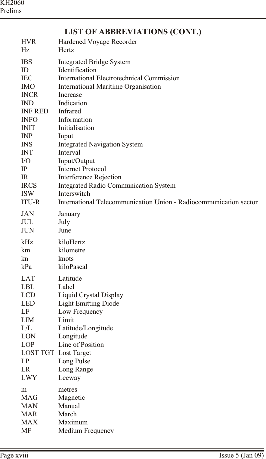 LIST OF ABBREVIATIONS (CONT.)HVR Hardened Voyage RecorderHz HertzIBS Integrated Bridge SystemID IdentificationIEC International Electrotechnical CommissionIMO International Maritime OrganisationINCR IncreaseIND IndicationINF RED InfraredINFO InformationINIT InitialisationINP InputINS Integrated Navigation SystemINT IntervalI/O Input/OutputIP Internet ProtocolIR Interference RejectionIRCS Integrated Radio Communication SystemISW InterswitchITU-R International Telecommunication Union - Radiocommunication sectorJAN JanuaryJUL JulyJUN JunekHz kiloHertzkm kilometrekn knotskPa kiloPascalLAT LatitudeLBL LabelLCD Liquid Crystal DisplayLED Light Emitting DiodeLF Low FrequencyLIM LimitL/L Latitude/LongitudeLON LongitudeLOP Line of PositionLOST TGT Lost TargetLP Long PulseLR Long RangeLWY Leewaym metresMAG MagneticMAN ManualMAR MarchMAX MaximumMF Medium FrequencyPage xviii Issue 5 (Jan 09)KH2060Prelims