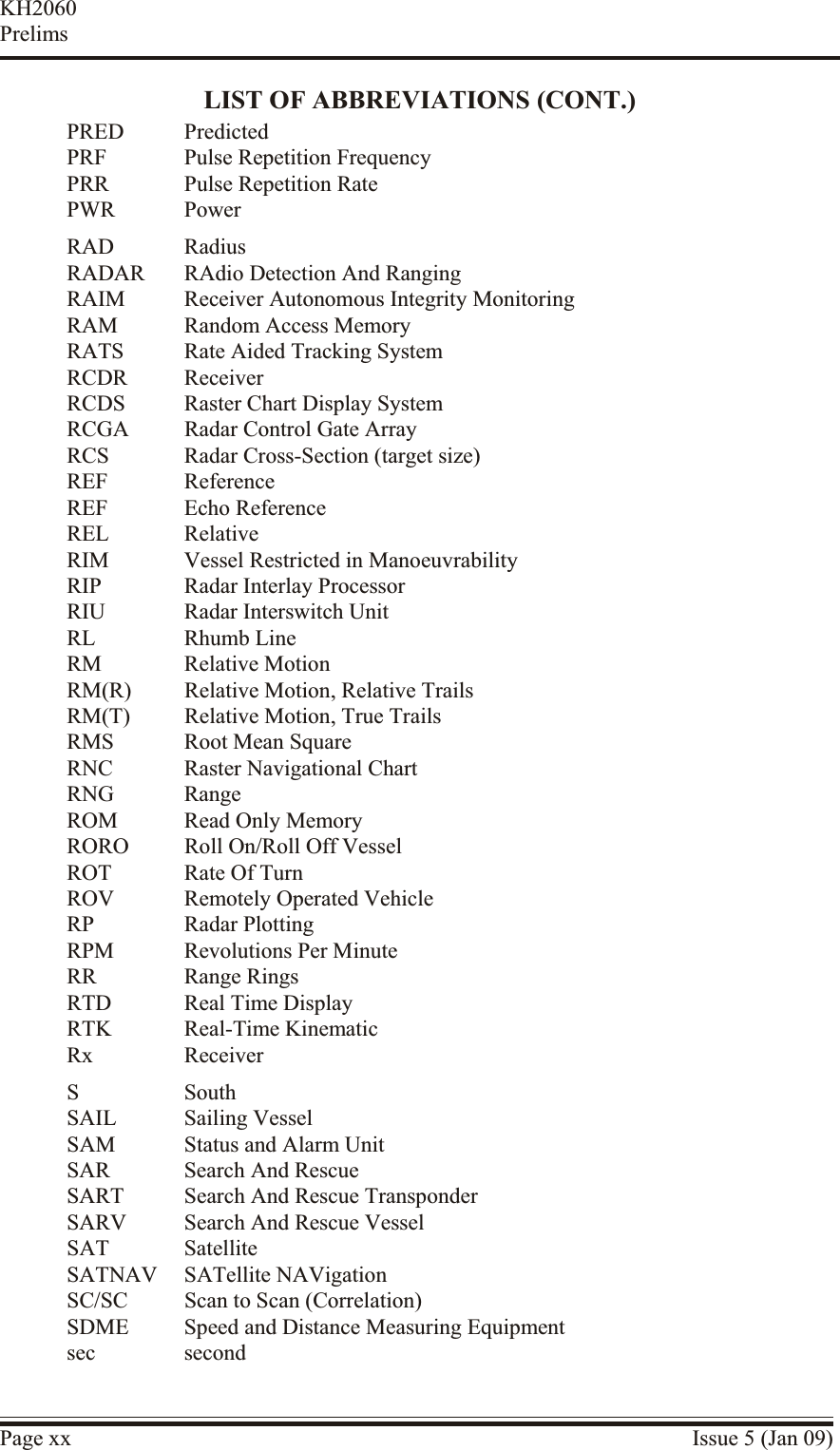 LIST OF ABBREVIATIONS (CONT.)PRED PredictedPRF Pulse Repetition FrequencyPRR Pulse Repetition RatePWR PowerRAD RadiusRADAR RAdio Detection And RangingRAIM Receiver Autonomous Integrity MonitoringRAM Random Access MemoryRATS Rate Aided Tracking SystemRCDR ReceiverRCDS Raster Chart Display SystemRCGA Radar Control Gate ArrayRCS Radar Cross-Section (target size)REF ReferenceREF Echo ReferenceREL RelativeRIM Vessel Restricted in ManoeuvrabilityRIP Radar Interlay ProcessorRIU Radar Interswitch UnitRL Rhumb LineRM Relative MotionRM(R) Relative Motion, Relative TrailsRM(T) Relative Motion, True TrailsRMS Root Mean SquareRNC Raster Navigational ChartRNG RangeROM Read Only MemoryRORO Roll On/Roll Off VesselROT Rate Of TurnROV Remotely Operated VehicleRP Radar PlottingRPM Revolutions Per MinuteRR Range RingsRTD Real Time DisplayRTK Real-Time KinematicRx ReceiverS SouthSAIL Sailing VesselSAM Status and Alarm UnitSAR Search And RescueSART Search And Rescue TransponderSARV Search And Rescue VesselSAT SatelliteSATNAV SATellite NAVigationSC/SC Scan to Scan (Correlation)SDME Speed and Distance Measuring Equipmentsec secondPage xx Issue 5 (Jan 09)KH2060Prelims