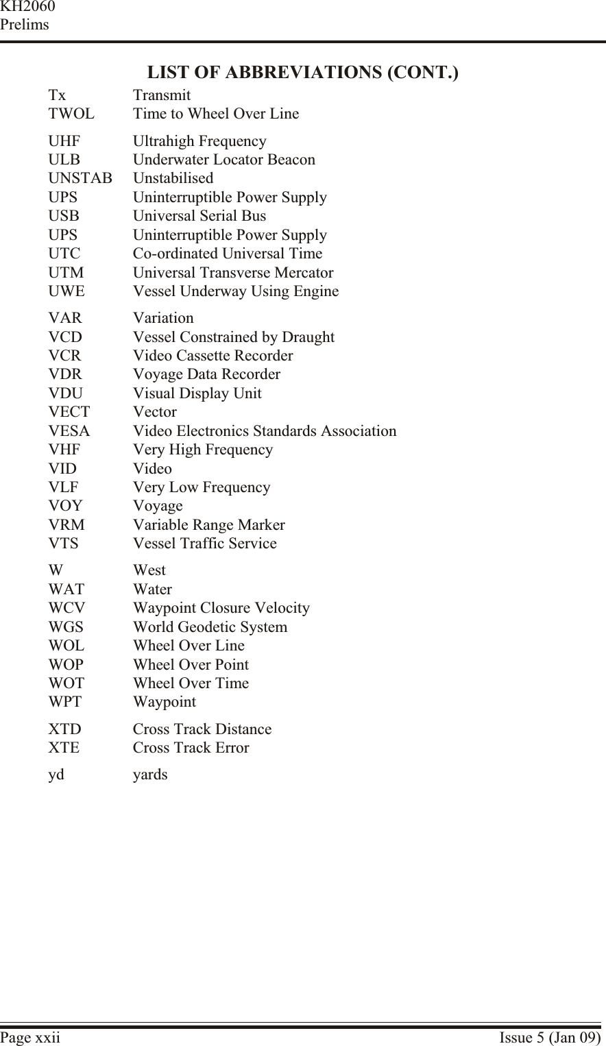 LIST OF ABBREVIATIONS (CONT.)Tx TransmitTWOL Time to Wheel Over LineUHF Ultrahigh FrequencyULB Underwater Locator BeaconUNSTAB UnstabilisedUPS Uninterruptible Power SupplyUSB Universal Serial BusUPS Uninterruptible Power SupplyUTC Co-ordinated Universal TimeUTM Universal Transverse MercatorUWE Vessel Underway Using EngineVAR VariationVCD Vessel Constrained by DraughtVCR Video Cassette RecorderVDR Voyage Data RecorderVDU Visual Display UnitVECT VectorVESA Video Electronics Standards AssociationVHF Very High FrequencyVID VideoVLF Very Low FrequencyVOY VoyageVRM Variable Range MarkerVTS Vessel Traffic ServiceW WestWAT WaterWCV Waypoint Closure VelocityWGS World Geodetic SystemWOL Wheel Over LineWOP Wheel Over PointWOT Wheel Over TimeWPT WaypointXTD Cross Track DistanceXTE Cross Track Erroryd yardsPage xxii Issue 5 (Jan 09)KH2060Prelims