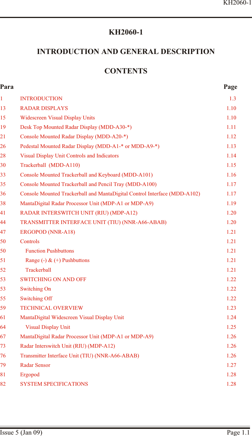 KH2060-1INTRODUCTION AND GENERAL DESCRIPTIONCONTENTSPara PageIssue 5 (Jan 09) Page 1.1KH2060-11 IN TRO DUC TION 1.313 RA DAR  DISPLAYS 1.1015 Widescreen Vi sual Display Units 1.1019 Desk Top Mounted Ra dar Display (MDD-A30-*) 1.1121 Console Mounted Ra dar Display (MDD-A20-*) 1.1226 Pedestal Mounted Ra dar Dis play (MDD-A1-* or MDD-A9-*) 1.1328 Vi sual Dis play Unit Con trols and In di ca tors 1.1430 Trackerball  (MDD-A110) 1.1533 Con sole Mounted Trackerball and Key board (MDD-A101) 1.1635 Con sole Mounted Trackerball and Pen cil Tray (MDD-A100) 1.1736 Con sole Mounted Trackerball and MantaDigital Control In ter face  (MDD-A102) 1.1738 MantaDigital Ra dar Pro cessor Unit (MDP-A1 or MDP-A9) 1.1941 RADAR INTERSWITCH UNIT (RIU) (MDP-A12) 1.2044 TRANS MIT TER IN TER FACE  UNIT (TIU) (NNR-A66-ABAB) 1.2047 ERGOPOD (NNR-A18) 1.2150 Con trols 1.2150 Func tion Pushbuttons 1.2151 Range (-) &amp; (+) Pushbuttons 1.2152 Trackerball 1.2153 SWITCHING ON AND OFF 1.2253 Switch ing On 1.2255 Switch ing Off 1.2259 TECH NI CAL OVERVIEW 1.2361 MantaDigital Widescreen Vi sual Display Unit 1.2464 Visual Display Unit 1.2567 MantaDigital Ra dar Processor Unit (MDP-A1 or MDP-A9) 1.2673 Radar Interswitch Unit (RIU) (MDP-A12) 1.2676 Trans mit ter In ter face Unit (TIU) (NNR-A66-ABAB) 1.2679 Ra dar  Sensor 1.2781 Ergopod 1.2882 SYS TEM SPEC I FI CA TIONS 1.28