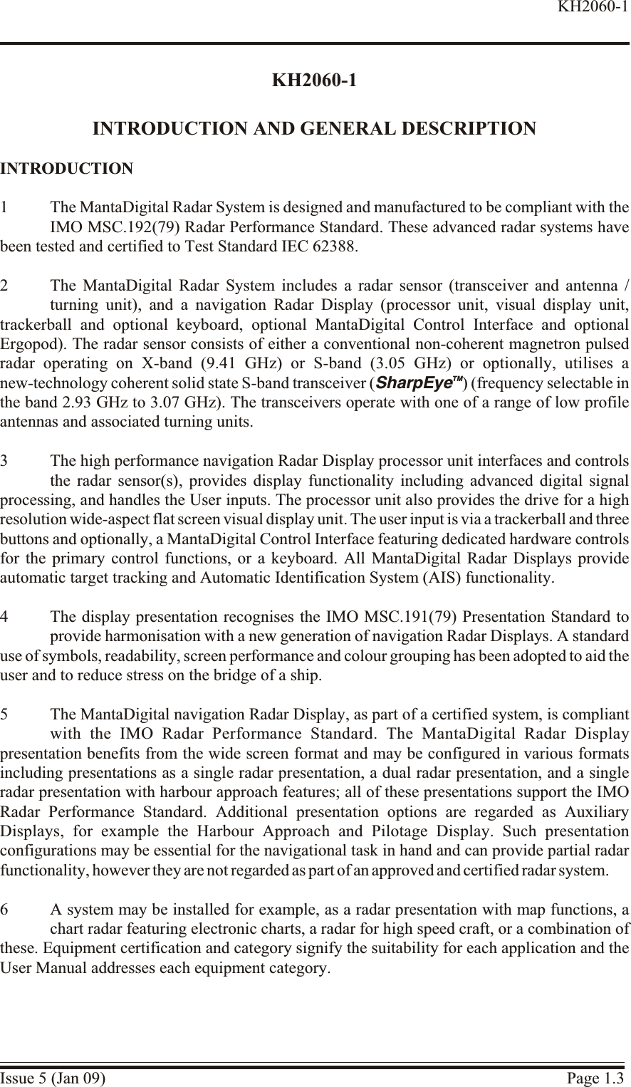 KH2060-1INTRODUCTION AND GENERAL DESCRIPTIONIN TRO DUC TION1 The MantaDigital Radar System is designed and manufactured to be compliant with theIMO MSC.192(79) Radar Performance Standard. These advanced radar systems havebeen tested and certified to Test Standard IEC 62388.2 The MantaDigital Radar System includes a radar sensor (transceiver and antenna /turning unit), and a navigation Radar Display (processor unit, visual display unit,trackerball and optional keyboard, optional MantaDigital Control Interface and optionalErgopod). The radar sensor consists of either a conventional non-coherent magnetron pulsedradar operating on X-band (9.41 GHz) or S-band (3.05 GHz) or optionally, utilises anew-technology coherent solid state S-band transceiver (SharpEyeTM) (frequency selectable inthe band 2.93 GHz to 3.07 GHz). The transceivers operate with one of a range of low profileantennas and associated turning units.3 The high performance navigation Radar Display processor unit interfaces and controlsthe radar sensor(s), provides display functionality including advanced digital signalprocessing, and handles the User inputs. The processor unit also provides the drive for a highresolution wide-aspect flat screen visual display unit. The user input is via a trackerball and threebuttons and optionally, a MantaDigital Control Interface featuring dedicated hardware controlsfor the primary control functions, or a keyboard. All MantaDigital Radar Displays provideautomatic target tracking and Automatic Identification System (AIS) functionality.4 The display presentation recognises the IMO MSC.191(79) Presentation Standard toprovide harmonisation with a new generation of navigation Radar Displays. A standarduse of symbols, readability, screen performance and colour grouping has been adopted to aid theuser and to reduce stress on the bridge of a ship.5 The MantaDigital navigation Radar Display, as part of a certified system, is compliantwith the IMO Radar Performance Standard. The MantaDigital Radar Displaypresentation benefits from the wide screen format and may be configured in various formatsincluding presentations as a single radar presentation, a dual radar presentation, and a singleradar presentation with harbour approach features; all of these presentations support the IMORadar Performance Standard. Additional presentation options are regarded as AuxiliaryDisplays, for example the Harbour Approach and Pilotage Display. Such presentationconfigurations may be essential for the navigational task in hand and can provide partial radarfunctionality, however they are not regarded as part of an approved and certified radar system.6 A system may be installed for example, as a radar presentation with map functions, achart radar featuring electronic charts, a radar for high speed craft, or a combination ofthese. Equipment certification and category signify the suitability for each application and theUser Manual addresses each equipment category.Issue 5 (Jan 09) Page 1.3KH2060-1