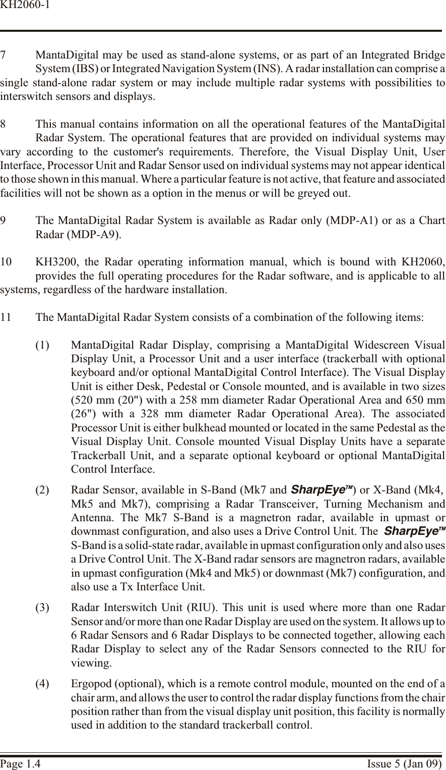 7 MantaDigital may be used as stand-alone systems, or as part of an Integrated BridgeSystem (IBS) or Integrated Navigation System (INS). A radar installation can comprise a single stand-alone radar system or may include multiple radar systems with possibilities tointerswitch sensors and displays.8 This manual contains information on all the operational features of the MantaDigitalRadar System. The operational features that are provided on individual systems mayvary according to the customer&apos;s requirements. Therefore, the Visual Display Unit, UserInterface, Processor Unit and Radar Sensor used on individual systems may not appear identicalto those shown in this manual. Where a particular feature is not active, that feature and associated facilities will not be shown as a option in the menus or will be greyed out.9 The MantaDigital Radar System is available as Radar only (MDP-A1) or as a ChartRadar (MDP-A9).10 KH3200, the Radar operating information manual, which is bound with KH2060,provides the full operating procedures for the Radar software, and is applicable to allsystems, regardless of the hardware installation.11 The MantaDigital Radar System consists of a combination of the following items:(1) MantaDigital Radar Display, comprising a MantaDigital Widescreen VisualDisplay Unit, a Processor Unit and a user interface (trackerball with optionalkeyboard and/or optional MantaDigital Control Interface). The Visual DisplayUnit is either Desk, Pedestal or Console mounted, and is available in two sizes(520 mm (20&quot;) with a 258 mm diameter Radar Operational Area and 650 mm(26&quot;) with a 328 mm diameter Radar Operational Area). The associatedProcessor Unit is either bulkhead mounted or located in the same Pedestal as theVisual Display Unit. Console mounted Visual Display Units have a separateTrackerball Unit, and a separate optional keyboard or optional MantaDigitalControl Interface.(2) Radar Sensor, available in S-Band (Mk7 and SharpEyeTM) or X-Band (Mk4, Mk5 and Mk7), comprising a Radar Transceiver, Turning Mechanism andAntenna. The Mk7 S-Band is a magnetron radar, available in upmast ordownmast configuration, and also uses a Drive Control Unit. The SharpEyeTMS-Band is a solid-state radar, available in upmast configuration only and also uses a Drive Control Unit. The X-Band radar sensors are magnetron radars, availablein upmast configuration (Mk4 and Mk5) or downmast (Mk7) configuration, andalso use a Tx Interface Unit.(3) Radar Interswitch Unit (RIU). This unit is used where more than one RadarSensor and/or more than one Radar Display are used on the system. It allows up to 6 Radar Sensors and 6 Radar Displays to be connected together, allowing eachRadar Display to select any of the Radar Sensors connected to the RIU forviewing.(4) Ergopod (optional), which is a remote control module, mounted on the end of achair arm, and allows the user to control the radar display functions from the chair position rather than from the visual display unit position, this facility is normallyused in addition to the standard trackerball control.Page 1.4 Issue 5 (Jan 09)KH2060-1