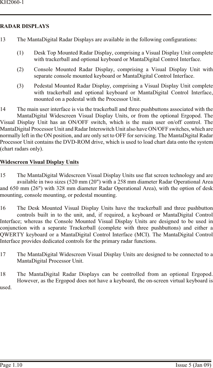 RA DAR  DISPLAYS13 The MantaDigital Radar Displays are available in the following configurations:(1) Desk Top Mounted Radar Display, comprising a Visual Display Unit completewith trackerball and optional keyboard or MantaDigital Control Interface.(2) Console Mounted Radar Display, comprising a Visual Display Unit withseparate console mounted keyboard or MantaDigital Control Interface.(3) Pedestal Mounted Radar Display, comprising a Visual Display Unit completewith trackerball and optional keyboard or MantaDigital Control Interface,mounted on a pedestal with the Processor Unit.14 The main user interface is via the trackerball and three pushbuttons associated with theMantaDigital Widescreen Visual Display Units, or from the optional Ergopod. TheVisual Display Unit has an ON/OFF switch, which is the main user on/off control. TheMantaDigital Processor Unit and Radar Interswitch Unit also have ON/OFF switches, which arenormally left in the ON position, and are only set to OFF for servicing. The MantaDigital RadarProcessor Unit contains the DVD-ROM drive, which is used to load chart data onto the system(chart radars only).Widescreen Visual Dis play Units15 The MantaDigital Widescreen Visual Display Units use flat screen technology and areavailable in two sizes (520 mm (20&quot;) with a 258 mm diameter Radar Operational Areaand 650 mm (26&quot;) with 328 mm diameter Radar Operational Area), with the option of deskmounting, console mounting, or pedestal mounting.16 The Desk Mounted Visual Display Units have the trackerball and three pushbuttoncontrols built in to the unit, and, if required, a keyboard or MantaDigital ControlInterface; whereas the Console Mounted Visual Display Units are designed to be used inconjunction with a separate Trackerball (complete with three pushbuttons) and either aQWERTY keyboard or a MantaDigital Control Interface (MCI). The MantaDigital ControlInterface provides dedicated controls for the primary radar functions.17 The MantaDigital Widescreen Visual Display Units are designed to be connected to aMantaDigital Processor Unit.18 The MantaDigital Radar Displays can be controlled from an optional Ergopod.However, as the Ergopod does not have a keyboard, the on-screen virtual keyboard isused.Page 1.10 Issue 5 (Jan 09)KH2060-1