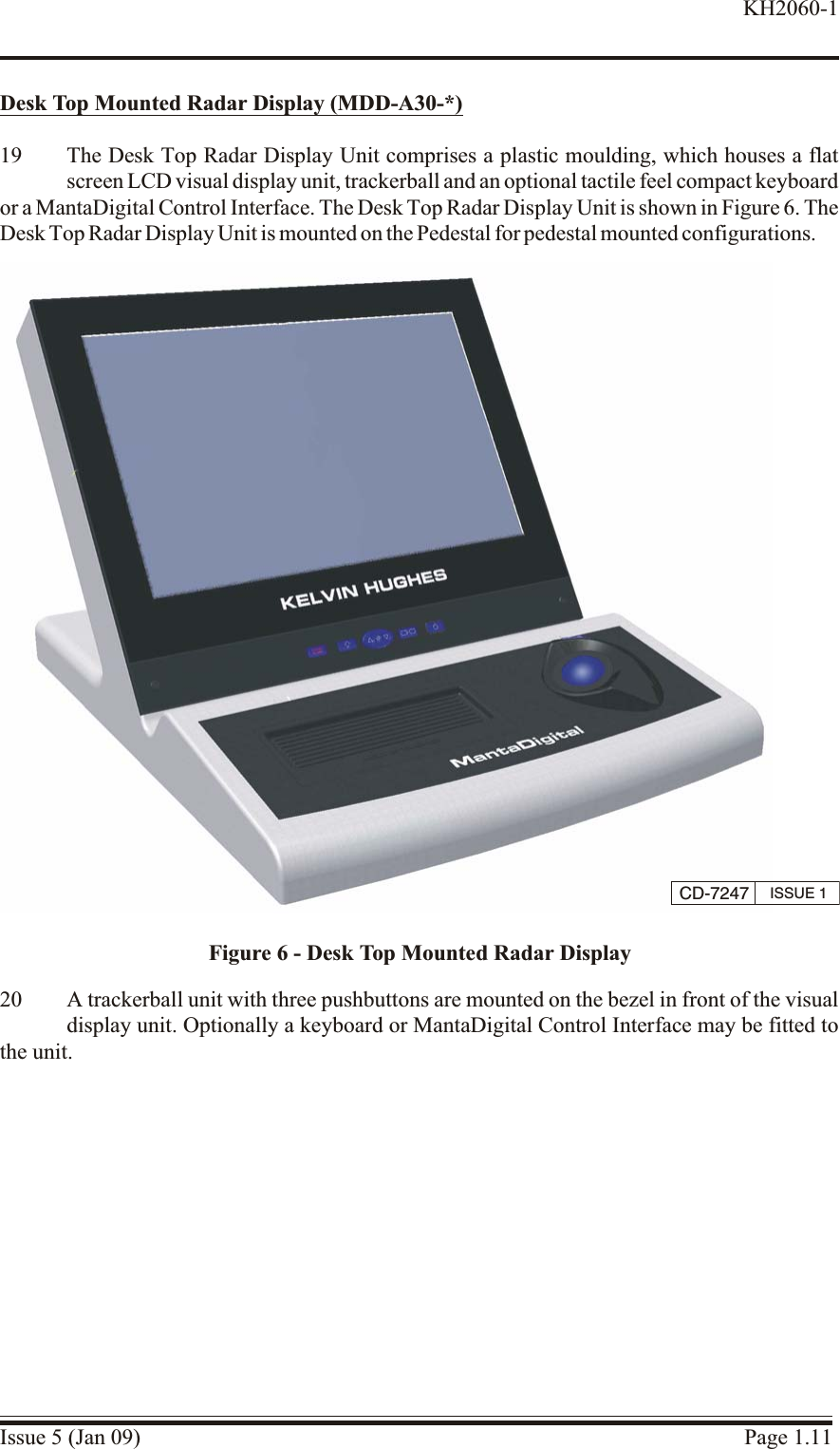 Desk Top Mounted Ra dar Dis play (MDD-A30-*)19 The Desk Top Radar Display Unit comprises a plastic moulding, which houses a flatscreen LCD visual display unit, trackerball and an optional tactile feel compact keyboard or a MantaDigital Control Interface. The Desk Top Radar Display Unit is shown in Figure 6. TheDesk Top Radar Display Unit is mounted on the Pedestal for pedestal mounted configurations.20 A trackerball unit with three pushbuttons are mounted on the bezel in front of the visualdisplay unit. Optionally a keyboard or MantaDigital Control Interface may be fitted tothe unit.Issue 5 (Jan 09) Page 1.11KH2060-1CD-7247 ISSUE 1Figure 6 - Desk Top Mounted Radar Display