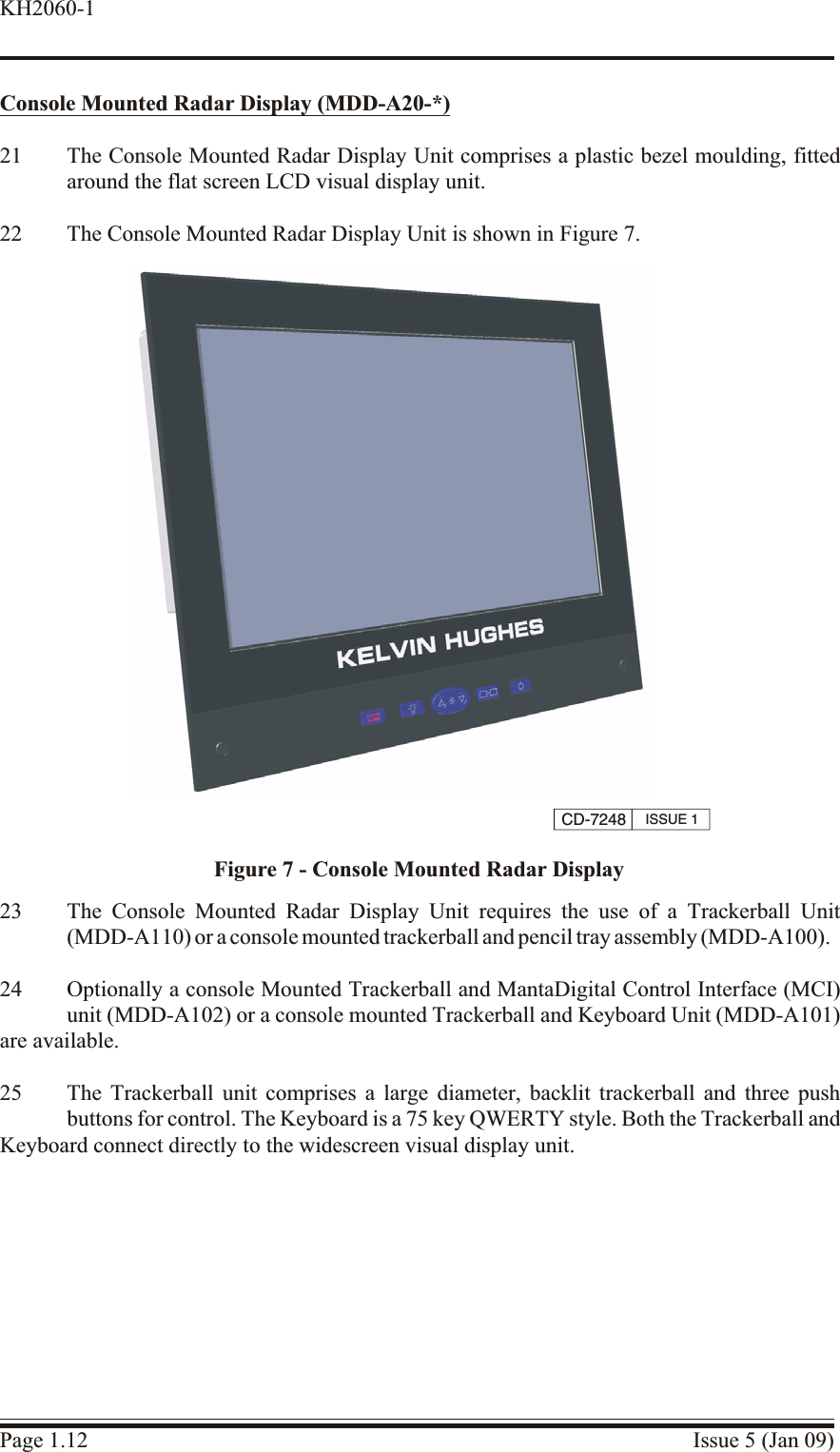 Console Mounted Ra dar Dis play (MDD-A20-*)21 The Console Mounted Radar Display Unit comprises a plastic bezel moulding, fittedaround the flat screen LCD visual display unit.22 The Console Mounted Radar Display Unit is shown in Figure 7.23 The Console Mounted Radar Display Unit requires the use of a Trackerball Unit(MDD-A110) or a console mounted trackerball and pencil tray assembly (MDD-A100).24 Optionally a console Mounted Trackerball and MantaDigital Control Interface (MCI)unit (MDD-A102) or a console mounted Trackerball and Keyboard Unit (MDD-A101)are available.25 The Trackerball unit comprises a large diameter, backlit trackerball and three pushbuttons for control. The Keyboard is a 75 key QWERTY style. Both the Trackerball andKeyboard connect directly to the widescreen visual display unit.Page 1.12 Issue 5 (Jan 09)KH2060-1CD-7248 ISSUE 1Figure 7 - Console Mounted Radar Display