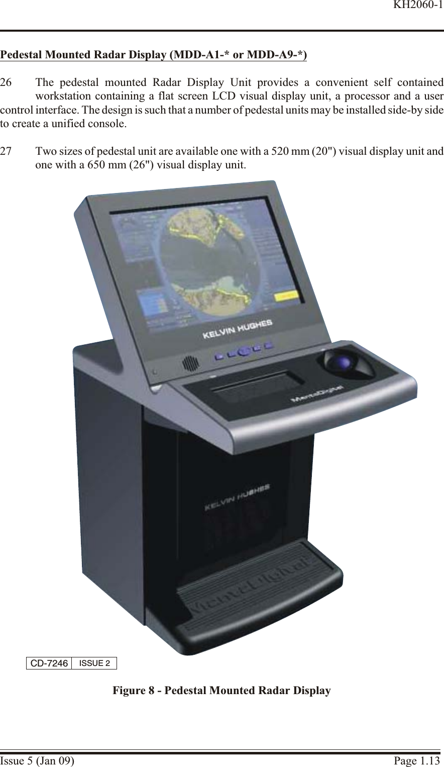 Pedestal Mounted Ra dar Dis play (MDD-A1-* or MDD-A9-*)26 The pedestal mounted Radar Display Unit provides a convenient self containedworkstation containing a flat screen LCD visual display unit, a processor and a usercontrol interface. The design is such that a number of pedestal units may be installed side-by sideto create a unified console.27 Two sizes of pedestal unit are available one with a 520 mm (20&quot;) visual display unit andone with a 650 mm (26&quot;) visual display unit.Issue 5 (Jan 09) Page 1.13KH2060-1CD-7246 ISSUE 2Figure 8 - Pedestal Mounted Radar Display