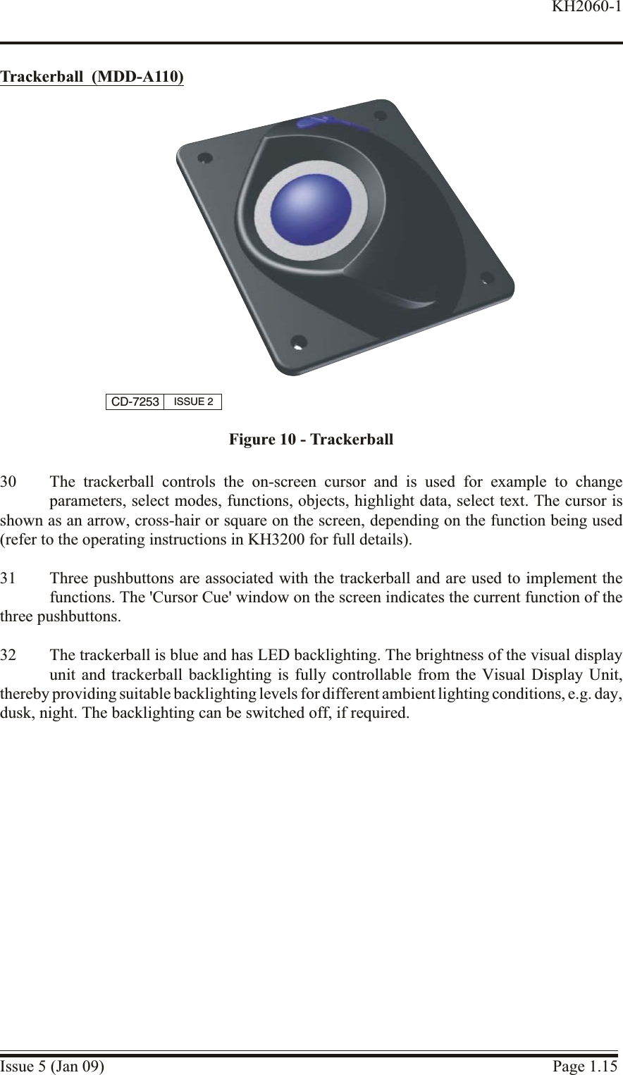 Trackerball  (MDD-A110)30 The trackerball controls the on-screen cursor and is used for example to changeparameters, select modes, functions, objects, highlight data, select text. The cursor isshown as an arrow, cross-hair or square on the screen, depending on the function being used(refer to the operating instructions in KH3200 for full details).31 Three pushbuttons are associated with the trackerball and are used to implement thefunctions. The &apos;Cursor Cue&apos; window on the screen indicates the current function of thethree pushbuttons.32 The trackerball is blue and has LED backlighting. The brightness of the visual displayunit and trackerball backlighting is fully controllable from the Visual Display Unit,thereby providing suitable backlighting levels for different ambient lighting conditions, e.g. day, dusk, night. The backlighting can be switched off, if required.Issue 5 (Jan 09) Page 1.15KH2060-1CD-7253 ISSUE 2Figure 10 - Trackerball