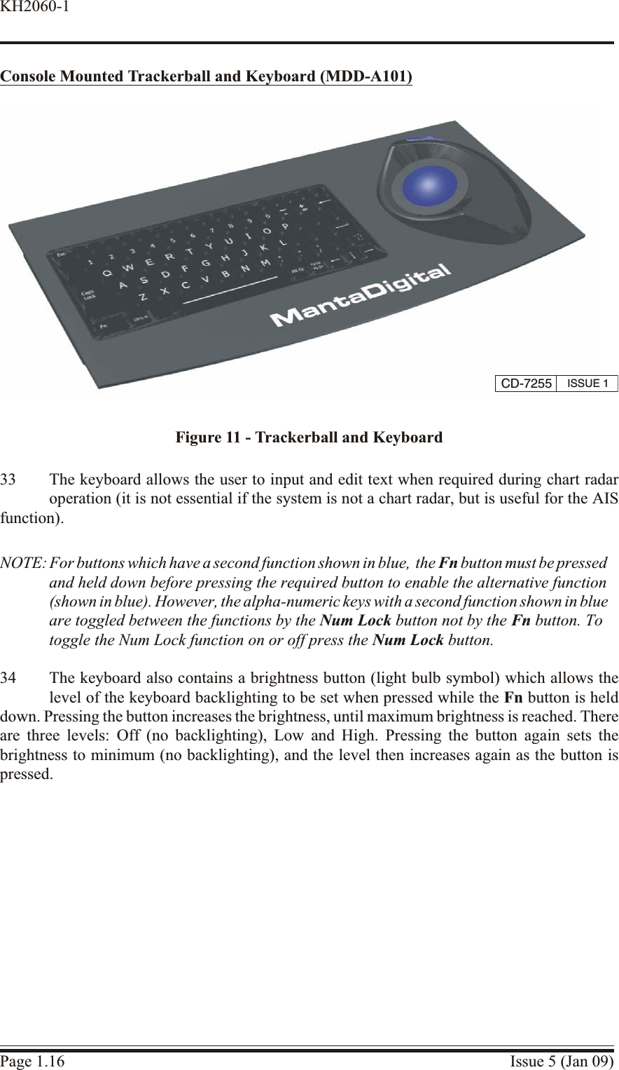 Con sole Mounted Trackerball and Key board (MDD-A101)33 The keyboard allows the user to input and edit text when required during chart radaroperation (it is not essential if the system is not a chart radar, but is useful for the AISfunction).NOTE: For buttons which have a second function shown in blue,  the Fn button must be pressedand held down before pressing the required button to enable the alternative function(shown in blue). However, the alpha-numeric keys with a second function shown in blue are toggled between the functions by the Num Lock button not by the Fn button. To toggle the Num Lock function on or off press the Num Lock button.34 The keyboard also contains a brightness button (light bulb symbol) which allows thelevel of the keyboard backlighting to be set when pressed while the Fn button is helddown. Pressing the button increases the brightness, until maximum brightness is reached. Thereare three levels: Off (no backlighting), Low and High. Pressing the button again sets thebrightness to minimum (no backlighting), and the level then increases again as the button ispressed.Page 1.16 Issue 5 (Jan 09)KH2060-1CD-7255 ISSUE 1Figure 11 - Trackerball and Keyboard