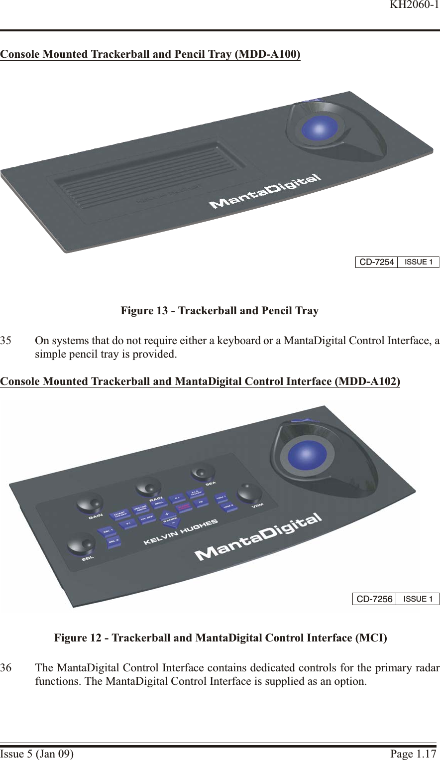 Con sole Mounted Trackerball and Pen cil Tray (MDD-A100)35 On systems that do not require either a keyboard or a MantaDigital Control Interface, asimple pencil tray is provided.Con sole Mounted Trackerball and MantaDigital Control In terface (MDD-A102)36 The MantaDigital Control Interface contains dedicated controls for the primary radarfunctions. The MantaDigital Control Interface is supplied as an option.Issue 5 (Jan 09) Page 1.17KH2060-1CD-7256 ISSUE 1Figure 12 - Trackerball and MantaDigital Control Interface (MCI)CD-7254 ISSUE 1Figure 13 - Trackerball and Pencil Tray