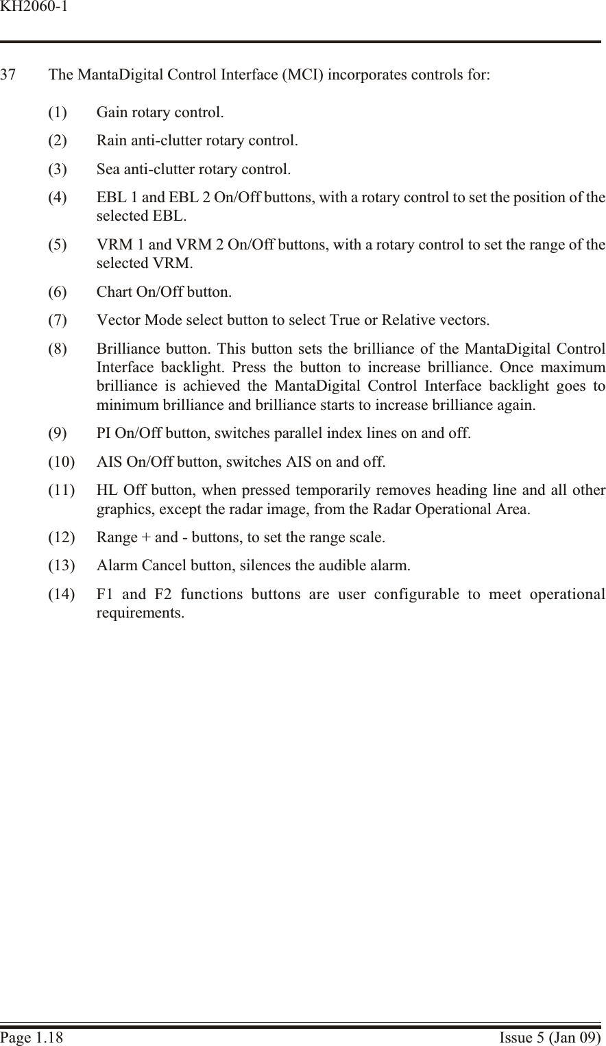 37 The MantaDigital Control Interface (MCI) incorporates controls for:(1) Gain rotary control.(2) Rain anti-clutter rotary control.(3) Sea anti-clutter rotary control.(4) EBL 1 and EBL 2 On/Off buttons, with a rotary control to set the position of theselected EBL.(5) VRM 1 and VRM 2 On/Off buttons, with a rotary control to set the range of theselected VRM.(6) Chart On/Off button.(7) Vector Mode select button to select True or Relative vectors.(8) Brilliance button. This button sets the brilliance of the MantaDigital ControlInterface backlight. Press the button to increase brilliance. Once maximumbrilliance is achieved the MantaDigital Control Interface backlight goes tominimum brilliance and brilliance starts to increase brilliance again.(9) PI On/Off button, switches parallel index lines on and off.(10) AIS On/Off button, switches AIS on and off.(11) HL Off button, when pressed temporarily removes heading line and all othergraphics, except the radar image, from the Radar Operational Area.(12) Range + and - buttons, to set the range scale.(13) Alarm Cancel button, silences the audible alarm.(14) F1 and F2 functions buttons are user configurable to meet operationalrequirements.Page 1.18 Issue 5 (Jan 09)KH2060-1