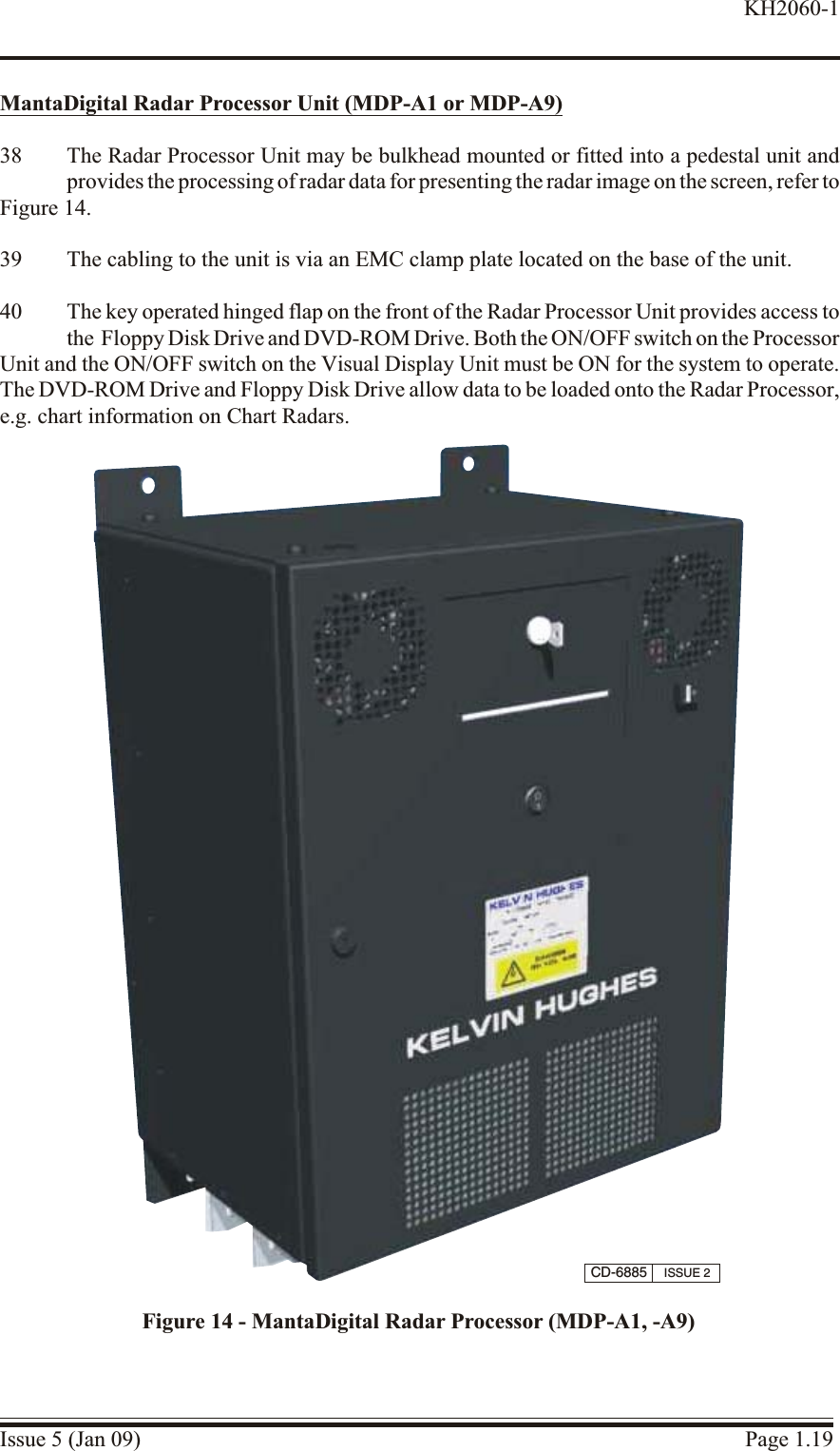 MantaDigital Ra dar Processor Unit (MDP-A1 or MDP-A9)38 The Radar Processor Unit may be bulkhead mounted or fitted into a pedestal unit andprovides the processing of radar data for presenting the radar image on the screen, refer to Figure 14.39 The cabling to the unit is via an EMC clamp plate located on the base of the unit.40 The key operated hinged flap on the front of the Radar Processor Unit provides access tothe  Floppy Disk Drive and DVD-ROM Drive. Both the ON/OFF switch on the Processor Unit and the ON/OFF switch on the Visual Display Unit must be ON for the system to operate.The DVD-ROM Drive and Floppy Disk Drive allow data to be loaded onto the Radar Processor,e.g. chart information on Chart Radars.Issue 5 (Jan 09) Page 1.19KH2060-1CD-6885 ISSUE 2Figure 14 - MantaDigital Radar Processor (MDP-A1, -A9)