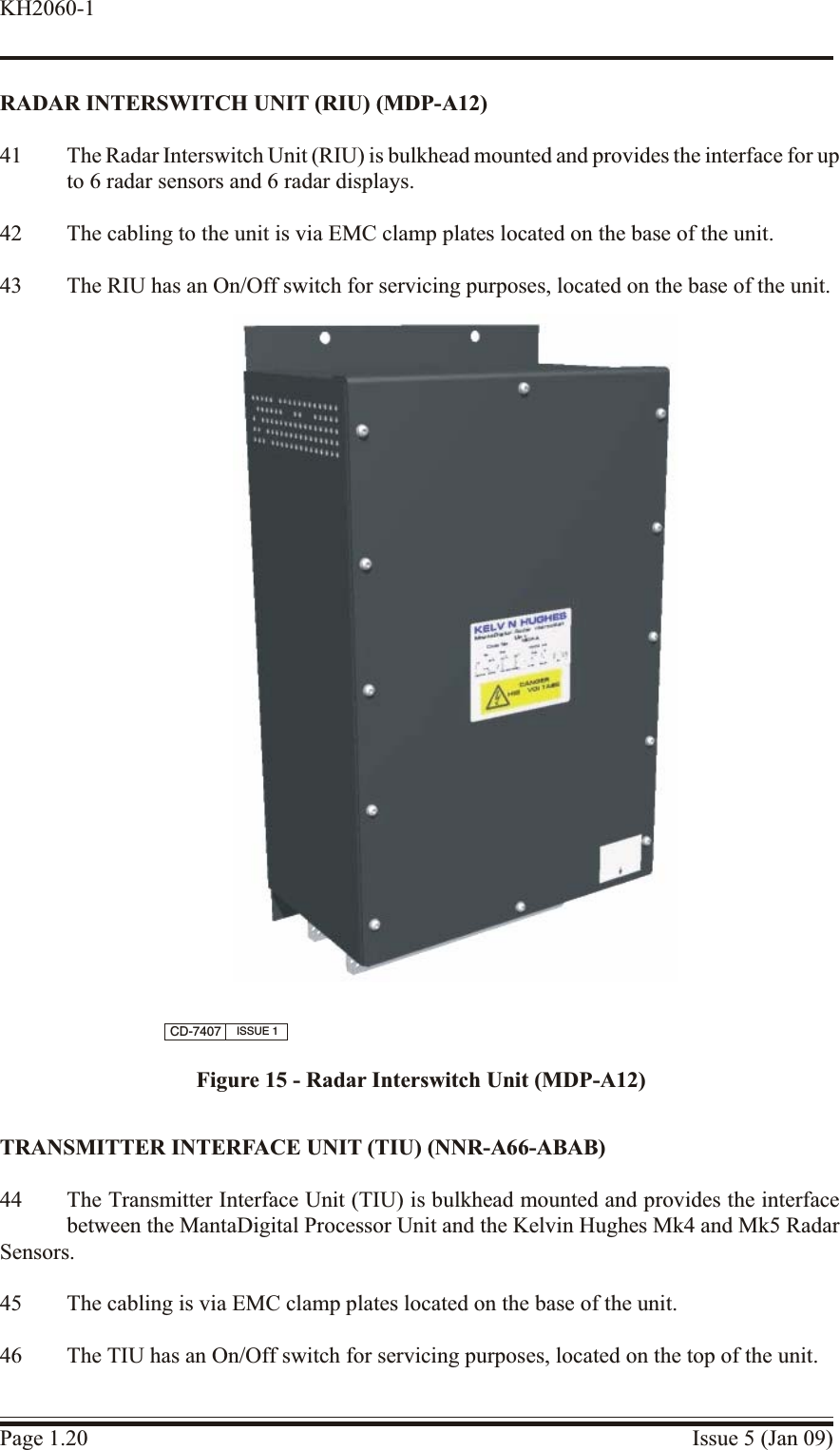 RADAR INTERSWITCH UNIT (RIU) (MDP-A12)41 The Radar Interswitch Unit (RIU) is bulkhead mounted and provides the interface for upto 6 radar sensors and 6 radar displays.42 The cabling to the unit is via EMC clamp plates located on the base of the unit.43 The RIU has an On/Off switch for servicing purposes, located on the base of the unit.TRANS MIT TER  IN TER FACE UNIT (TIU) (NNR-A66-ABAB)44 The Transmitter Interface Unit (TIU) is bulkhead mounted and provides the interfacebetween the MantaDigital Processor Unit and the Kelvin Hughes Mk4 and Mk5 RadarSensors.45 The cabling is via EMC clamp plates located on the base of the unit.46 The TIU has an On/Off switch for servicing purposes, located on the top of the unit.Page 1.20 Issue 5 (Jan 09)KH2060-1CD-7407 ISSUE 1Figure 15 - Radar Interswitch Unit (MDP-A12)