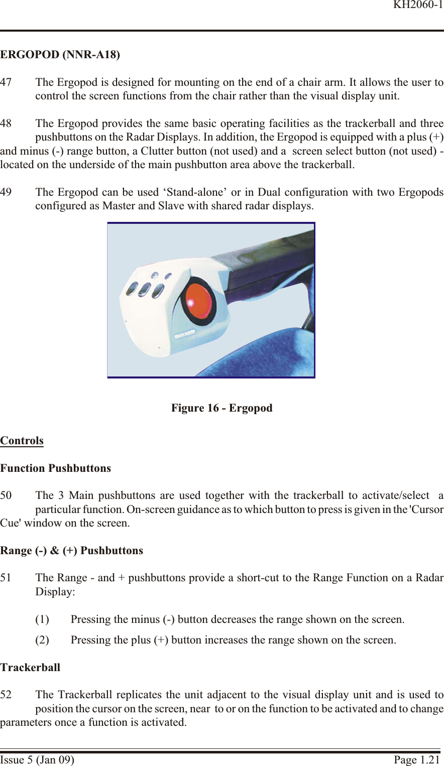 ERGOPOD (NNR-A18)47 The Ergopod is de signed for mount ing on the end of a chair arm. It al lows the user tocontrol the screen func tions from the chair rather than the visual dis play unit.48 The Ergopod provides the same basic operating facilities as the trackerball and threepushbuttons on the Radar Displays. In addition, the Ergopod is equipped with a plus (+)and minus (-) range button, a Clutter button (not used) and a  screen select button (not used) -located on the underside of the main pushbutton area above the trackerball.49 The Ergopod can be used ‘Stand-alone’ or in Dual configuration with two Ergopodsconfigured as Master and Slave with shared radar displays.Con trolsFunc tion Pushbuttons50 The 3 Main pushbuttons are used together with the trackerball to activate/select  aparticular function. On-screen guidance as to which button to press is given in the &apos;Cursor Cue&apos; window on the screen.Range (-) &amp; (+) Pushbuttons51 The Range - and + pushbuttons provide a short-cut to the Range Function on a RadarDisplay:(1) Pressing the minus (-) button decreases the range shown on the screen.(2) Pressing the plus (+) button increases the range shown on the screen.Trackerball52 The Trackerball replicates the unit adjacent to the visual display unit and is used toposition the cursor on the screen, near  to or on the function to be activated and to changeparameters once a function is activated.Issue 5 (Jan 09) Page 1.21KH2060-1Figure 16 - Ergopod