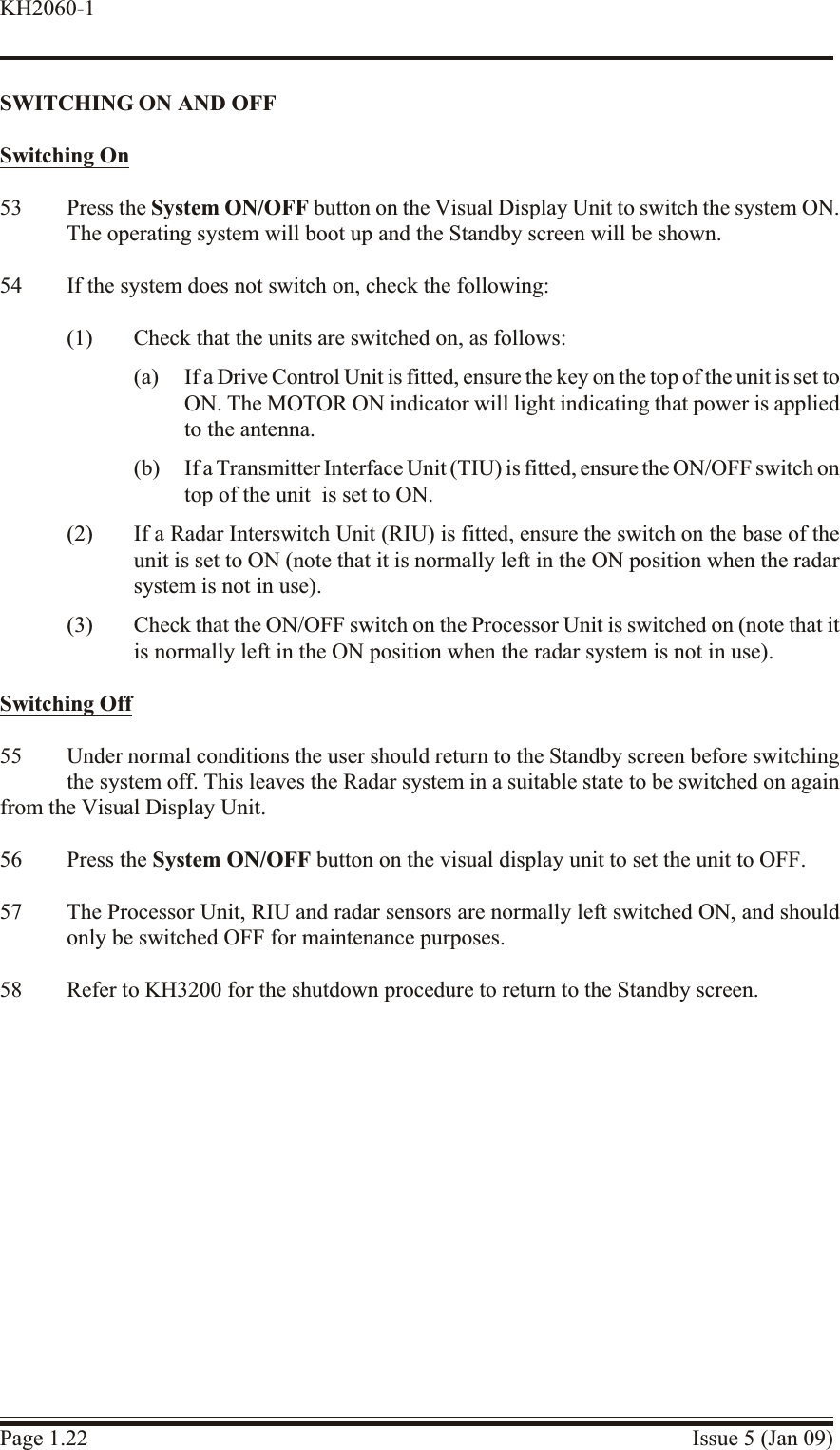 SWITCH ING ON AND OFFSwitch ing On53 Press the System ON/OFF button on the Visual Display Unit to switch the system ON.The operating system will boot up and the Standby screen will be shown.54 If the system does not switch on, check the following:(1) Check that the units are switched on, as follows:(a) If a Drive Control Unit is fitted, ensure the key on the top of the unit is set toON. The MOTOR ON indicator will light indicating that power is appliedto the antenna.(b) If a Transmitter Interface Unit (TIU) is fitted, ensure the ON/OFF switch on top of the unit  is set to ON.(2) If a Radar Interswitch Unit (RIU) is fitted, ensure the switch on the base of theunit is set to ON (note that it is normally left in the ON position when the radarsystem is not in use).(3) Check that the ON/OFF switch on the Processor Unit is switched on (note that itis normally left in the ON position when the radar system is not in use).Switch ing Off55 Under normal conditions the user should return to the Standby screen before switchingthe system off. This leaves the Radar system in a suitable state to be switched on againfrom the Visual Display Unit.56 Press the System ON/OFF button on the visual display unit to set the unit to OFF.57 The Processor Unit, RIU and radar sensors are normally left switched ON, and shouldonly be switched OFF for maintenance purposes.58 Refer to KH3200 for the shutdown procedure to return to the Standby screen.Page 1.22 Issue 5 (Jan 09)KH2060-1