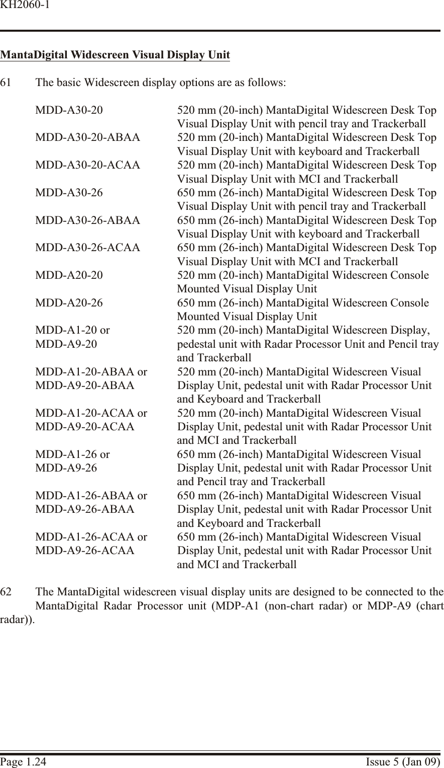 MantaDigital Widescreen Visual Display Unit61 The basic Widescreen display options are as follows:MDD-A30-20 520 mm (20-inch) MantaDigital Widescreen Desk Top Visual Display Unit with pencil tray and TrackerballMDD-A30-20-ABAA 520 mm (20-inch) MantaDigital Widescreen Desk Top Visual Display Unit with keyboard and TrackerballMDD-A30-20-ACAA 520 mm (20-inch) MantaDigital Widescreen Desk Top Visual Display Unit with MCI and TrackerballMDD-A30-26 650 mm (26-inch) MantaDigital Widescreen Desk Top Visual Display Unit with pencil tray and TrackerballMDD-A30-26-ABAA 650 mm (26-inch) MantaDigital Widescreen Desk Top Visual Display Unit with keyboard and TrackerballMDD-A30-26-ACAA 650 mm (26-inch) MantaDigital Widescreen Desk Top Visual Display Unit with MCI and TrackerballMDD-A20-20 520 mm (20-inch) MantaDigital Widescreen Console Mounted Visual Display UnitMDD-A20-26 650 mm (26-inch) MantaDigital Widescreen Console Mounted Visual Display UnitMDD-A1-20 or 520 mm (20-inch) MantaDigital Widescreen Display, MDD-A9-20 pedestal unit with Radar Processor Unit and Pencil tray and TrackerballMDD-A1-20-ABAA or 520 mm (20-inch) MantaDigital Widescreen Visual MDD-A9-20-ABAA Display Unit, pedestal unit with Radar Processor Unitand Keyboard and TrackerballMDD-A1-20-ACAA or 520 mm (20-inch) MantaDigital Widescreen Visual MDD-A9-20-ACAA Display Unit, pedestal unit with Radar Processor Unitand MCI and TrackerballMDD-A1-26 or 650 mm (26-inch) MantaDigital Widescreen Visual MDD-A9-26 Display Unit, pedestal unit with Radar Processor Unitand Pencil tray and TrackerballMDD-A1-26-ABAA or 650 mm (26-inch) MantaDigital Widescreen Visual MDD-A9-26-ABAA Display Unit, pedestal unit with Radar Processor Unitand Keyboard and TrackerballMDD-A1-26-ACAA or 650 mm (26-inch) MantaDigital Widescreen Visual MDD-A9-26-ACAA Display Unit, pedestal unit with Radar Processor Unitand MCI and Trackerball62 The MantaDigital widescreen visual display units are designed to be connected to theMantaDigital Radar Processor unit (MDP-A1 (non-chart radar) or MDP-A9 (chartradar)).Page 1.24 Issue 5 (Jan 09)KH2060-1