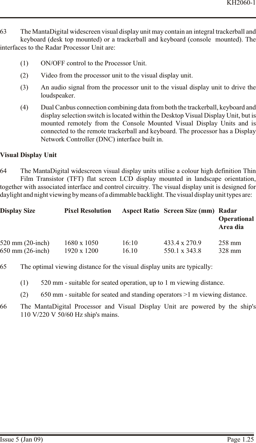 63 The MantaDigital widescreen visual display unit may contain an integral trackerball andkeyboard (desk top mounted) or a trackerball and keyboard (console  mounted). Theinterfaces to the Radar Processor Unit are:(1) ON/OFF control to the Processor Unit.(2) Video from the processor unit to the visual display unit.(3) An audio signal from the processor unit to the visual display unit to drive theloudspeaker.(4) Dual Canbus connection combining data from both the trackerball, keyboard anddisplay selection switch is located within the Desktop Visual Display Unit, but ismounted remotely from the Console Mounted Visual Display Units and isconnected to the remote trackerball and keyboard. The processor has a DisplayNetwork Controller (DNC) interface built in.Visual Display Unit64 The MantaDigital widescreen visual display units utilise a colour high definition ThinFilm Transistor (TFT) flat screen LCD display mounted in landscape orientation,together with associated interface and control circuitry. The visual display unit is designed fordaylight and night viewing by means of a dimmable backlight. The visual display unit types are:Display Size Pixel Resolution Aspect Ratio Screen Size (mm) RadarOperationalArea dia520 mm (20-inch) 1680 x 1050 16:10 433.4 x 270.9 258 mm650 mm (26-inch) 1920 x 1200 16.10 550.1 x 343.8 328 mm65 The optimal viewing distance for the visual display units are typically:(1) 520 mm - suitable for seated operation, up to 1 m viewing distance.(2) 650 mm - suitable for seated and standing operators &gt;1 m viewing distance.66 The MantaDigital Processor and Visual Display Unit are powered by the ship&apos;s110 V/220 V 50/60 Hz ship&apos;s mains.Issue 5 (Jan 09) Page 1.25KH2060-1
