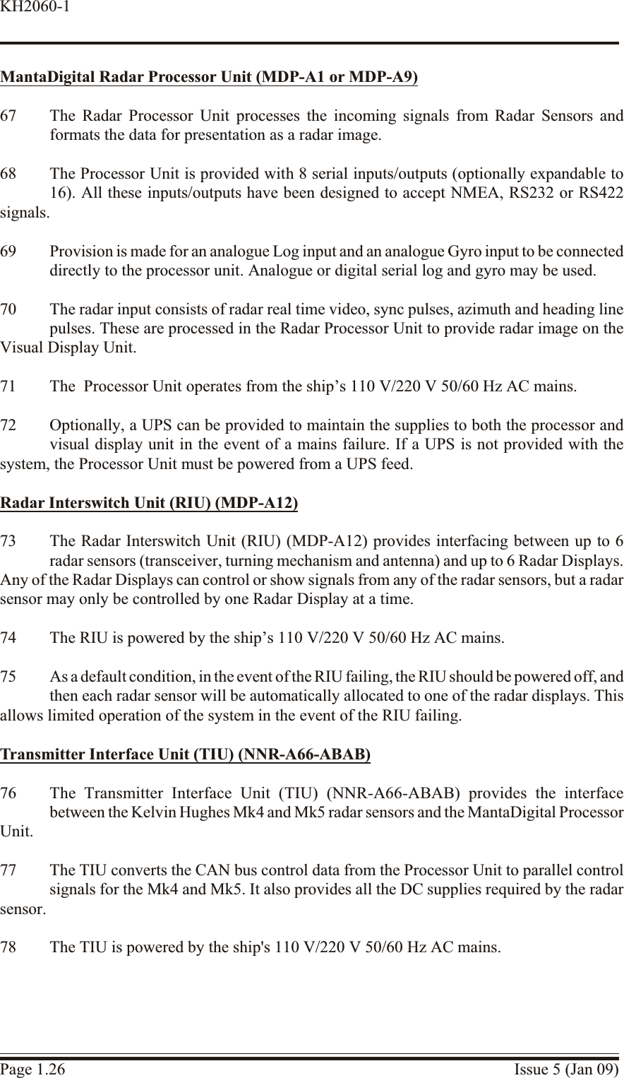 MantaDigital Ra dar Processor Unit (MDP-A1 or MDP-A9)67 The Radar Processor Unit processes the incoming signals from Radar Sensors andformats the data for presentation as a radar image.68 The Processor Unit is provided with 8 serial inputs/outputs (optionally expandable to16). All these inputs/outputs have been designed to accept NMEA, RS232 or RS422signals.69 Provision is made for an analogue Log input and an analogue Gyro input to be connecteddirectly to the processor unit. Analogue or digital serial log and gyro may be used.70 The radar input consists of radar real time video, sync pulses, azimuth and heading linepulses. These are processed in the Radar Processor Unit to provide radar image on theVisual Display Unit.71 The  Processor Unit operates from the ship’s 110 V/220 V 50/60 Hz AC mains.72 Optionally, a UPS can be provided to maintain the supplies to both the processor andvisual display unit in the event of a mains failure. If a UPS is not provided with thesystem, the Processor Unit must be powered from a UPS feed.Radar Interswitch Unit (RIU) (MDP-A12)73 The Radar Interswitch Unit (RIU) (MDP-A12) provides interfacing between up to 6radar sensors (transceiver, turning mechanism and antenna) and up to 6 Radar Displays.Any of the Radar Displays can control or show signals from any of the radar sensors, but a radarsensor may only be controlled by one Radar Display at a time.74 The RIU is powered by the ship’s 110 V/220 V 50/60 Hz AC mains.75 As a default condition, in the event of the RIU failing, the RIU should be powered off, and then each radar sensor will be automatically allocated to one of the radar displays. Thisallows limited operation of the system in the event of the RIU failing.Trans mit ter In ter face Unit (TIU) (NNR-A66-ABAB)76 The Transmitter Interface Unit (TIU) (NNR-A66-ABAB) provides the interfacebetween the Kelvin Hughes Mk4 and Mk5 radar sensors and the MantaDigital ProcessorUnit.77 The TIU converts the CAN bus control data from the Processor Unit to parallel controlsignals for the Mk4 and Mk5. It also provides all the DC supplies required by the radarsensor.78 The TIU is powered by the ship&apos;s 110 V/220 V 50/60 Hz AC mains.Page 1.26 Issue 5 (Jan 09)KH2060-1
