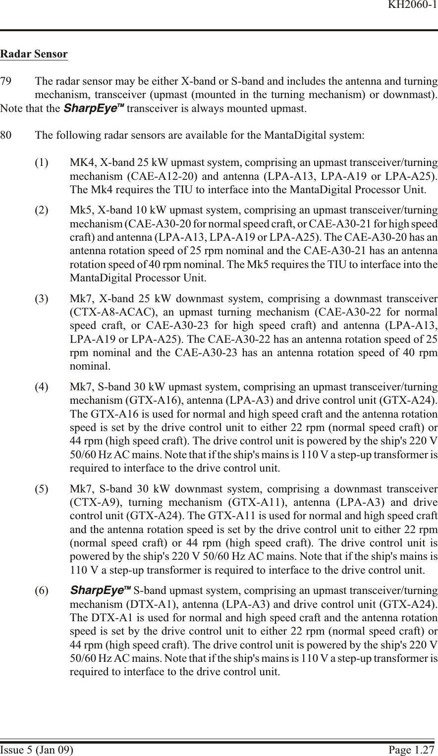 Ra dar Sensor79 The radar sensor may be either X-band or S-band and includes the antenna and turningmechanism, transceiver (upmast (mounted in the turning mechanism) or downmast).Note that the SharpEyeTM transceiver is always mounted upmast.80 The following radar sensors are available for the MantaDigital system:(1) MK4, X-band 25 kW upmast system, comprising an upmast transceiver/turningmechanism (CAE-A12-20) and antenna (LPA-A13, LPA-A19 or LPA-A25).The Mk4 requires the TIU to interface into the MantaDigital Processor Unit.(2) Mk5, X-band 10 kW upmast system, comprising an upmast transceiver/turningmechanism (CAE-A30-20 for normal speed craft, or CAE-A30-21 for high speed craft) and antenna (LPA-A13, LPA-A19 or LPA-A25). The CAE-A30-20 has anantenna rotation speed of 25 rpm nominal and the CAE-A30-21 has an antennarotation speed of 40 rpm nominal. The Mk5 requires the TIU to interface into theMantaDigital Processor Unit.(3) Mk7, X-band 25 kW downmast system, comprising a downmast transceiver(CTX-A8-ACAC), an upmast turning mechanism (CAE-A30-22 for normalspeed craft, or CAE-A30-23 for high speed craft) and antenna (LPA-A13,LPA-A19 or LPA-A25). The CAE-A30-22 has an antenna rotation speed of 25rpm nominal and the CAE-A30-23 has an antenna rotation speed of 40 rpmnominal.(4) Mk7, S-band 30 kW upmast system, comprising an upmast transceiver/turningmechanism (GTX-A16), antenna (LPA-A3) and drive control unit (GTX-A24).The GTX-A16 is used for normal and high speed craft and the antenna rotationspeed is set by the drive control unit to either 22 rpm (normal speed craft) or44 rpm (high speed craft). The drive control unit is powered by the ship&apos;s 220 V50/60 Hz AC mains. Note that if the ship&apos;s mains is 110 V a step-up transformer isrequired to interface to the drive control unit.(5) Mk7, S-band 30 kW downmast system, comprising a downmast transceiver(CTX-A9), turning mechanism (GTX-A11), antenna (LPA-A3) and drivecontrol unit (GTX-A24). The GTX-A11 is used for normal and high speed craftand the antenna rotation speed is set by the drive control unit to either 22 rpm(normal speed craft) or 44 rpm (high speed craft). The drive control unit ispowered by the ship&apos;s 220 V 50/60 Hz AC mains. Note that if the ship&apos;s mains is110 V a step-up transformer is required to interface to the drive control unit.(6) SharpEyeTM S-band upmast system, comprising an upmast transceiver/turningmechanism (DTX-A1), antenna (LPA-A3) and drive control unit (GTX-A24).The DTX-A1 is used for normal and high speed craft and the antenna rotationspeed is set by the drive control unit to either 22 rpm (normal speed craft) or44 rpm (high speed craft). The drive control unit is powered by the ship&apos;s 220 V50/60 Hz AC mains. Note that if the ship&apos;s mains is 110 V a step-up transformer isrequired to interface to the drive control unit.Issue 5 (Jan 09) Page 1.27KH2060-1