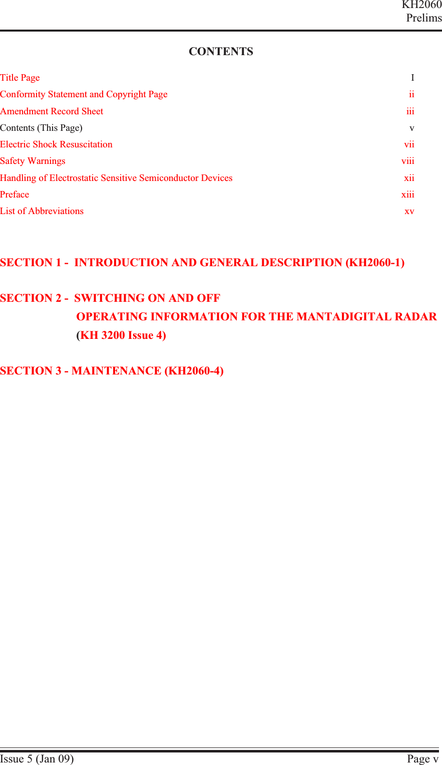 CONTENTSTitle Page IConformity Statement and Copyright Page iiAmendment Record Sheet iiiContents (This Page) vElectric Shock Resuscitation viiSafety Warnings viiiHandling of Electrostatic Sensitive Semiconductor Devices xiiPreface xiiiList of Abbreviations xvSECTION 1 - INTRODUCTION AND GENERAL DESCRIPTION (KH2060-1)SECTION 2 - SWITCHING ON AND OFFOPERATING INFORMATION FOR THE MANTADIGITAL RADAR(KH 3200 Issue 4)SECTION 3 - MAINTENANCE (KH2060-4)Issue 5 (Jan 09) Page vKH2060Prelims