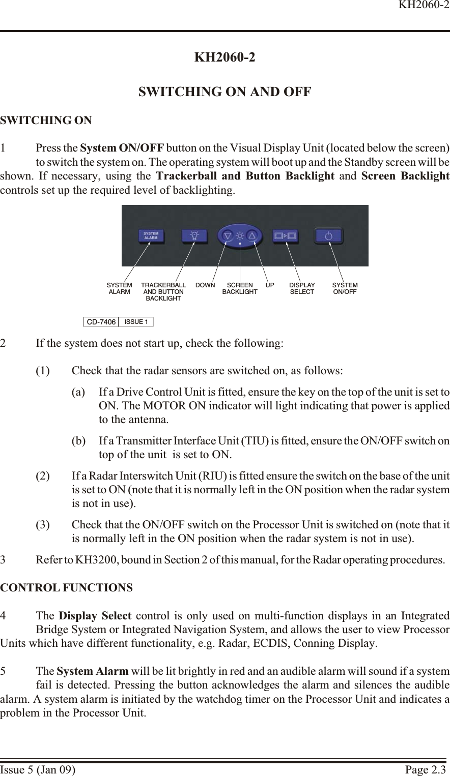 KH2060-2SWITCHING ON AND OFFSWITCH ING ON1 Press the System ON/OFF button on the Visual Display Unit (located below the screen)to switch the system on. The operating system will boot up and the Standby screen will be shown. If necessary, using the Trackerball and Button Backlight and Screen Backlightcontrols set up the required level of backlighting.2 If the system does not start up, check the following:(1) Check that the radar sensors are switched on, as follows:(a) If a Drive Control Unit is fitted, ensure the key on the top of the unit is set toON. The MOTOR ON indicator will light indicating that power is appliedto the antenna.(b) If a Transmitter Interface Unit (TIU) is fitted, ensure the ON/OFF switch on top of the unit  is set to ON.(2) If a Radar Interswitch Unit (RIU) is fitted ensure the switch on the base of the unitis set to ON (note that it is normally left in the ON position when the radar systemis not in use).(3) Check that the ON/OFF switch on the Processor Unit is switched on (note that itis normally left in the ON position when the radar system is not in use).3 Refer to KH3200, bound in Section 2 of this manual, for the Radar operating procedures.CON TROL FUNC TIONS4 The Display Select control is only used on multi-function displays in an IntegratedBridge System or Integrated Navigation System, and allows the user to view ProcessorUnits which have different functionality, e.g. Radar, ECDIS, Conning Display.5 The System Alarm will be lit brightly in red and an audible alarm will sound if a systemfail is detected. Pressing the button acknowledges the alarm and silences the audiblealarm. A system alarm is initiated by the watchdog timer on the Processor Unit and indicates aproblem in the Processor Unit.Issue 5 (Jan 09) Page 2.3KH2060-2SYSTEMALARMTRACKERBALLAND BUTTONBACKLIGHTSCREENBACKLIGHTDISPLAYSELECTSYSTEMON/OFFDOWN UPCD-7406 ISSUE 1