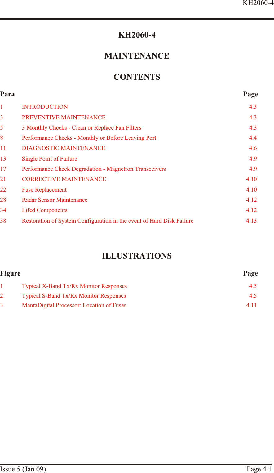 KH2060-4MAINTENANCECONTENTSPara PageILLUSTRATIONSFigure PageIssue 5 (Jan 09) Page 4.1KH2060-41 INTRODUCTION 4.33 PRE VEN TIVE  MAIN TE NANCE 4.35 3 Monthly Checks - Clean or Re place Fan Filters 4.38 Performance Checks - Monthly or Be fore Leaving Port 4.411 DI AG NOS TIC MAIN TE NANCE 4.613 Single Point of Fail ure 4.917 Per for mance  Check Deg ra da tion  - Mag ne tron Trans ceiv ers 4.921 COR REC TIVE MAIN TE NANCE 4.1022 Fuse Re place ment 4.1028 Ra dar  Sen sor Maintenance 4.1234 Lifed Com po nents 4.1238 Res to ration of Sys tem Con figuration in the event of Hard Disk Fail ure 4.131 Typical X-Band Tx/Rx Monitor Responses 4.52 Typical S-Band Tx/Rx Monitor Responses 4.53 MantaDigital Processor: Location of Fuses 4.11