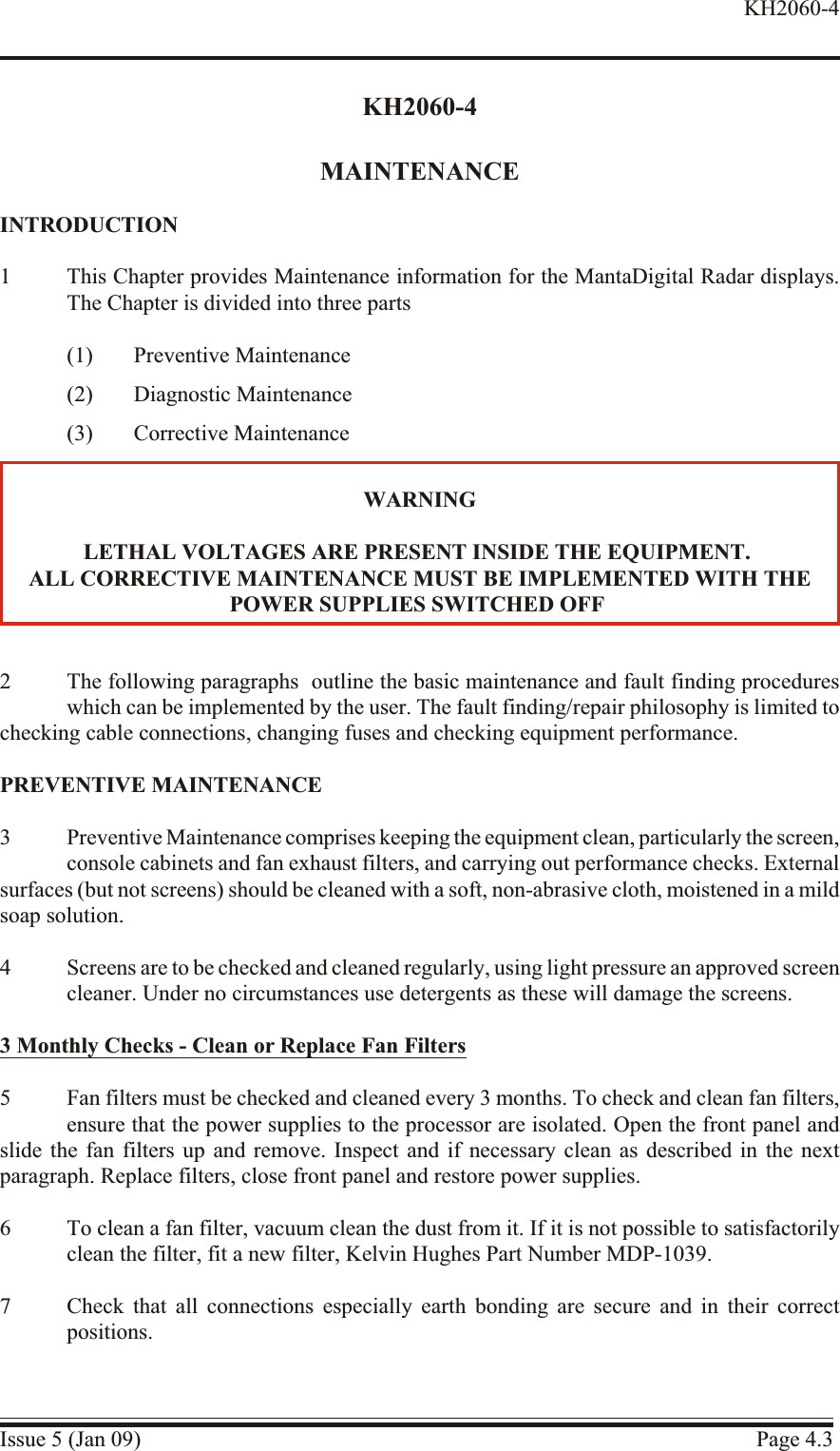 KH2060-4MAINTENANCEINTRODUCTION1 This Chapter provides Maintenance information for the MantaDigital Radar displays.The Chapter is divided into three parts(1) Preventive Maintenance(2) Diagnostic Maintenance(3) Corrective Maintenance2 The following paragraphs  outline the basic maintenance and fault finding procedureswhich can be implemented by the user. The fault finding/repair philosophy is limited tochecking cable connections, changing fuses and checking equipment performance.PRE VEN TIVE  MAIN TE NANCE3 Preventive Maintenance comprises keeping the equipment clean, particularly the screen, console cabinets and fan exhaust filters, and carrying out performance checks. Externalsurfaces (but not screens) should be cleaned with a soft, non-abrasive cloth, moistened in a mildsoap solution.4 Screens are to be checked and cleaned regularly, using light pressure an approved screencleaner. Under no circumstances use detergents as these will damage the screens.3 Monthly Checks - Clean or Re place Fan Filters5 Fan filters must be checked and cleaned every 3 months. To check and clean fan filters,ensure that the power supplies to the processor are isolated. Open the front panel andslide the fan filters up and remove. Inspect and if necessary clean as described in the nextparagraph. Replace filters, close front panel and restore power supplies.6 To clean a fan filter, vacuum clean the dust from it. If it is not possible to satisfactorilyclean the filter, fit a new filter, Kelvin Hughes Part Number MDP-1039.7 Check that all connections especially earth bonding are secure and in their correctpositions.Issue 5 (Jan 09) Page 4.3KH2060-4WARNINGLETHAL VOLT AGES ARE PRES ENT IN SIDE THE EQUIPMENT.ALL COR RECTIVE MAINTENANCE MUST BE IM PLE MENTED WITH THEPOWER SUP PLIES SWITCHED OFF