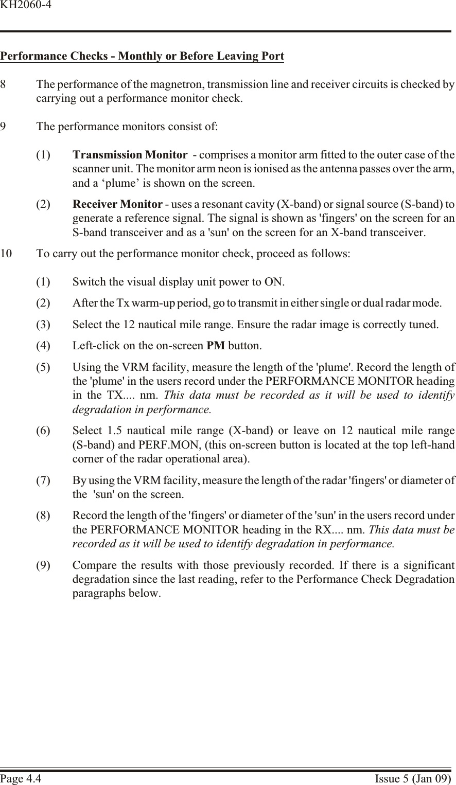 Performance Checks - Monthly or Be fore Leav ing Port8 The performance of the magnetron, transmission line and receiver circuits is checked bycarrying out a performance monitor check.9 The performance monitors consist of:(1) Transmission Monitor - comprises a monitor arm fitted to the outer case of thescanner unit. The monitor arm neon is ionised as the antenna passes over the arm,and a ‘plume’ is shown on the screen.(2) Receiver Monitor - uses a resonant cavity (X-band) or signal source (S-band) togenerate a reference signal. The signal is shown as &apos;fingers&apos; on the screen for anS-band transceiver and as a &apos;sun&apos; on the screen for an X-band transceiver.10 To carry out the performance monitor check, proceed as follows:(1) Switch the visual display unit power to ON.(2) After the Tx warm-up period, go to transmit in either single or dual radar mode.(3) Select the 12 nautical mile range. Ensure the radar image is correctly tuned.(4) Left-click on the on-screen PM button.(5) Using the VRM facility, measure the length of the &apos;plume&apos;. Record the length ofthe &apos;plume&apos; in the users record under the PERFORMANCE MONITOR headingin the TX.... nm. This data must be recorded as it will be used to identifydegradation in performance.(6) Select 1.5 nautical mile range (X-band) or leave on 12 nautical mile range(S-band) and PERF.MON, (this on-screen button is located at the top left-handcorner of the radar operational area).(7) By using the VRM facility, measure the length of the radar &apos;fingers&apos; or diameter ofthe  &apos;sun&apos; on the screen.(8) Record the length of the &apos;fingers&apos; or diameter of the &apos;sun&apos; in the users record underthe PERFORMANCE MONITOR heading in the RX.... nm. This data must berecorded as it will be used to identify degradation in performance.(9) Compare the results with those previously recorded. If there is a significantdegradation since the last reading, refer to the Performance Check Degradationparagraphs below.Page 4.4 Issue 5 (Jan 09)KH2060-4