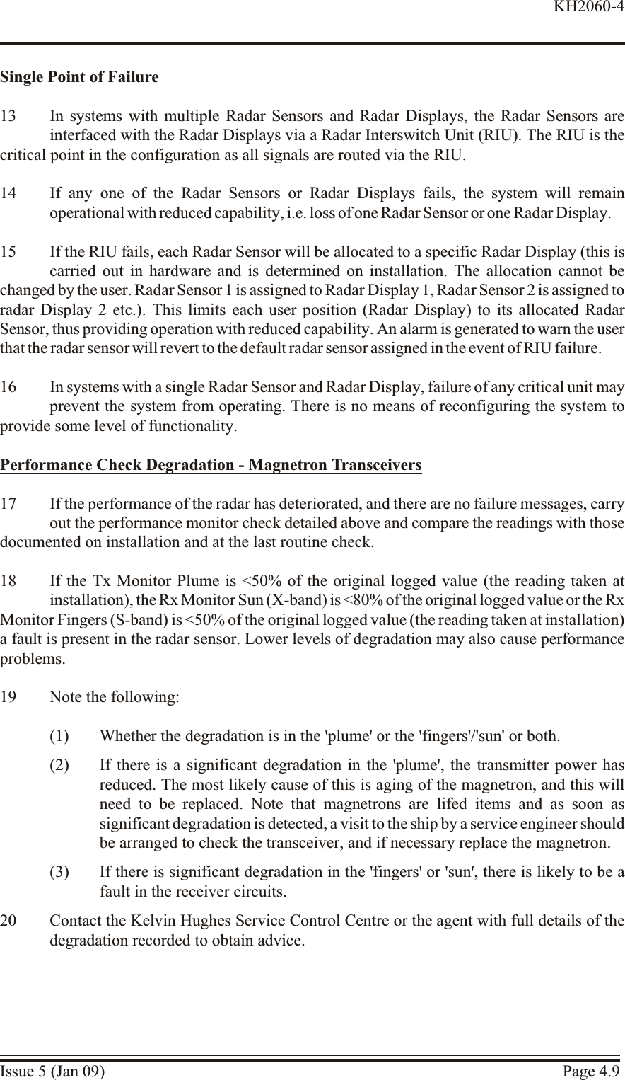 Single Point of Fail ure13 In systems with multiple Radar Sensors and Radar Displays, the Radar Sensors areinterfaced with the Radar Displays via a Radar Interswitch Unit (RIU). The RIU is thecritical point in the configuration as all signals are routed via the RIU.14 If any one of the Radar Sensors or Radar Displays fails, the system will remainoperational with reduced capability, i.e. loss of one Radar Sensor or one Radar Display.15 If the RIU fails, each Radar Sensor will be allocated to a specific Radar Display (this iscarried out in hardware and is determined on installation. The allocation cannot bechanged by the user. Radar Sensor 1 is assigned to Radar Display 1, Radar Sensor 2 is assigned to radar Display 2 etc.). This limits each user position (Radar Display) to its allocated RadarSensor, thus providing operation with reduced capability. An alarm is generated to warn the userthat the radar sensor will revert to the default radar sensor assigned in the event of RIU failure.16 In systems with a single Radar Sensor and Radar Display, failure of any critical unit mayprevent the system from operating. There is no means of reconfiguring the system toprovide some level of functionality.Per for mance  Check Deg ra da tion - Mag ne tron Trans ceiv ers17 If the performance of the radar has deteriorated, and there are no failure messages, carryout the performance monitor check detailed above and compare the readings with thosedocumented on installation and at the last routine check.18 If the Tx Monitor Plume is &lt;50% of the original logged value (the reading taken atinstallation), the Rx Monitor Sun (X-band) is &lt;80% of the original logged value or the Rx Monitor Fingers (S-band) is &lt;50% of the original logged value (the reading taken at installation)a fault is present in the radar sensor. Lower levels of degradation may also cause performanceproblems.19 Note the following:(1) Whether the degradation is in the &apos;plume&apos; or the &apos;fingers&apos;/&apos;sun&apos; or both.(2) If there is a significant degradation in the &apos;plume&apos;, the transmitter power hasreduced. The most likely cause of this is aging of the magnetron, and this willneed to be replaced. Note that magnetrons are lifed items and as soon assignificant degradation is detected, a visit to the ship by a service engineer shouldbe arranged to check the transceiver, and if necessary replace the magnetron.(3) If there is significant degradation in the &apos;fingers&apos; or &apos;sun&apos;, there is likely to be afault in the receiver circuits.20 Contact the Kelvin Hughes Service Control Centre or the agent with full details of thedegradation recorded to obtain advice.Issue 5 (Jan 09) Page 4.9KH2060-4