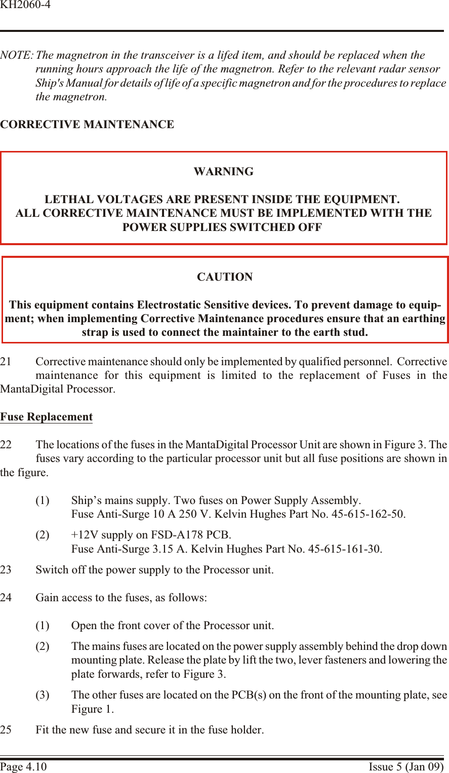 NOTE: The magnetron in the transceiver is a lifed item, and should be replaced when the running hours approach the life of the magnetron. Refer to the relevant radar sensorShip&apos;s Manual for details of life of a specific magnetron and for the procedures to replacethe magnetron.COR REC TIVE  MAIN TE NANCE21 Cor rec tive main te nance  should only be im ple mented by qual i fied  per son nel.  Cor rec tivemaintenance for this equip ment is lim ited to the re placement of Fuses in theMantaDigital Processor.Fuse Re place ment22 The locations of the fuses in the MantaDigital Processor Unit are shown in Figure 3. Thefuses vary according to the particular processor unit but all fuse positions are shown inthe figure.(1) Ship’s mains supply. Two fuses on Power Supply Assembly. Fuse Anti-Surge 10 A 250 V. Kelvin Hughes Part No. 45-615-162-50.(2) +12V supply on FSD-A178 PCB.Fuse Anti-Surge 3.15 A. Kelvin Hughes Part No. 45-615-161-30.23 Switch off the power supply to the Processor unit.24 Gain access to the fuses, as follows:(1) Open the front cover of the Processor unit.(2) The mains fuses are located on the power supply assembly behind the drop downmounting plate. Release the plate by lift the two, lever fasteners and lowering theplate forwards, refer to Figure 3.(3) The other fuses are located on the PCB(s) on the front of the mounting plate, seeFigure 1.25 Fit the new fuse and secure it in the fuse holder.Page 4.10 Issue 5 (Jan 09)KH2060-4CAU TIONThis equip ment con tains Elec trostatic Sen sitive de vices. To pre vent dam age to equip -ment; when im ple ment ing  Cor rec tive  Main te nance  pro ce dures  en sure  that an earthingstrap is used to con nect the maintainer to the earth stud.WARNINGLETHAL VOLT AGES ARE PRES ENT IN SIDE THE EQUIPMENT.ALL COR RECTIVE MAINTENANCE MUST BE IM PLE MENTED WITH THEPOWER SUP PLIES SWITCHED OFF