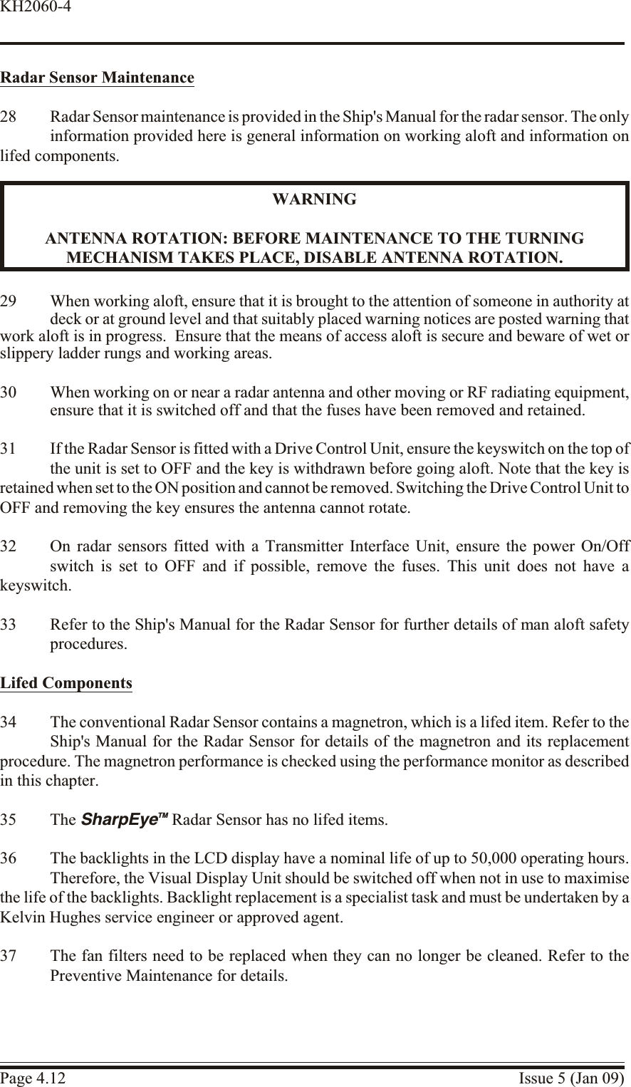 Ra dar Sen sor Maintenance28 Radar Sensor maintenance is provided in the Ship&apos;s Manual for the radar sensor. The onlyinformation provided here is general information on working aloft and information onlifed components.WARNINGANTENNA RO TATION: BE FORE MAINTENANCE TO THE TURN INGMECHANISM TAKES PLACE, DIS ABLE ANTENNA RO TATION.29 When work ing aloft, en sure that it is brought to the at ten tion of some one in au thority atdeck or at ground level and that suit ably placed warning no tices are posted warn ing thatwork aloft is in prog ress.  En sure that the means of ac cess aloft is se cure and be ware of wet orslippery lad der rungs and work ing ar eas.30 When work ing on or near a ra dar antenna and other mov ing or RF ra diating equip ment,ensure that it is switched off and that the fuses have been re moved and re tained.31 If the Radar Sensor is fitted with a Drive Control Unit, ensure the keyswitch on the top ofthe unit is set to OFF and the key is withdrawn before going aloft. Note that the key isretained when set to the ON position and cannot be removed. Switching the Drive Control Unit to OFF and removing the key ensures the antenna cannot rotate.32 On radar sensors fitted with a Transmitter Interface Unit, ensure the power On/Offswitch is set to OFF and if possible, remove the fuses. This unit does not have akeyswitch.33 Refer to the Ship&apos;s Manual for the Radar Sensor for further details of man aloft safetyprocedures.Lifed Com po nents34 The conventional Radar Sensor contains a magnetron, which is a lifed item. Refer to theShip&apos;s Manual for the Radar Sensor for details of the magnetron and its replacementprocedure. The magnetron performance is checked using the performance monitor as describedin this chapter.35 The SharpEyeTM Radar Sensor has no lifed items.36 The backlights in the LCD display have a nominal life of up to 50,000 operating hours.Therefore, the Visual Display Unit should be switched off when not in use to maximisethe life of the backlights. Backlight replacement is a specialist task and must be undertaken by aKelvin Hughes service engineer or approved agent.37 The fan filters need to be replaced when they can no longer be cleaned. Refer to thePreventive Maintenance for details.Page 4.12 Issue 5 (Jan 09)KH2060-4