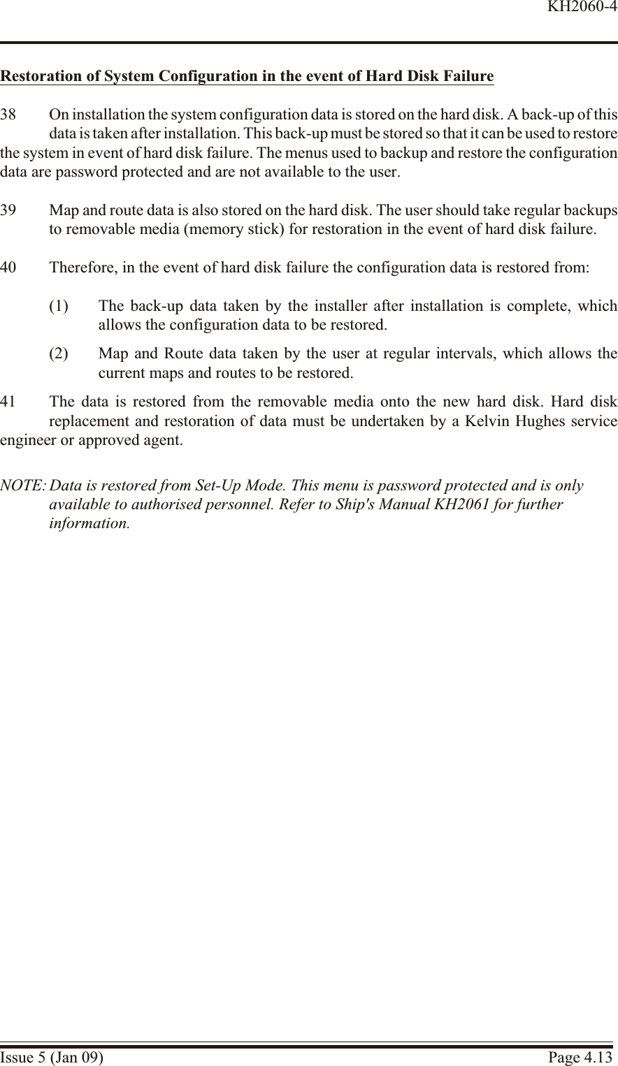 Restoration of System Con fig uration in the event of Hard Disk Fail ure38 On installation the system configuration data is stored on the hard disk. A back-up of thisdata is taken after installation. This back-up must be stored so that it can be used to restore the system in event of hard disk failure. The menus used to backup and restore the configurationdata are password protected and are not available to the user.39 Map and route data is also stored on the hard disk. The user should take regular backupsto removable media (memory stick) for restoration in the event of hard disk failure.40 Therefore, in the event of hard disk failure the configuration data is restored from:(1) The back-up data taken by the installer after installation is complete, whichallows the configuration data to be restored.(2) Map and Route data taken by the user at regular intervals, which allows thecurrent maps and routes to be restored.41 The data is restored from the removable media onto the new hard disk. Hard diskreplacement and restoration of data must be undertaken by a Kelvin Hughes serviceengineer or approved agent.NOTE: Data is restored from Set-Up Mode. This menu is password protected and is onlyavailable to authorised personnel. Refer to Ship&apos;s Manual KH2061 for furtherinformation.Issue 5 (Jan 09) Page 4.13KH2060-4