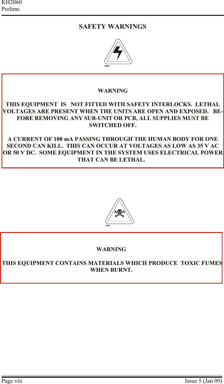 SAFETY WARNINGSPage viii Issue 5 (Jan 09)KH2060PrelimsWARNING THIS EQUIPMENT CON TAINS MA TERIALS WHICH PRO DUCE  TOXIC FUMESWHEN BUR NT.CD-0844WARNINGTHIS EQUIPMENT  IS   NOT FIT TED WITH SAFETY IN TERLOCKS.  LE THALVOLTAGES ARE PRES ENT WHEN THE UNITS ARE OPEN AND EX POSED.   BE -FORE RE MOVING ANY SUB-UNIT OR PCB, ALL SUP PLIES MUST BESWITCHED OFF.A CUR RENT OF 100 mA PASSING THROUGH THE HU MAN BODY FOR ONESECOND CAN KILL.  THIS CAN OC CUR AT VOLT AGES AS LOW AS 35 V ACOR 50 V DC.  SOME EQUIPMENT IN THE SYS TEM USES ELEC TRICAL POWERTHAT CAN BE LE THAL.CD-0845