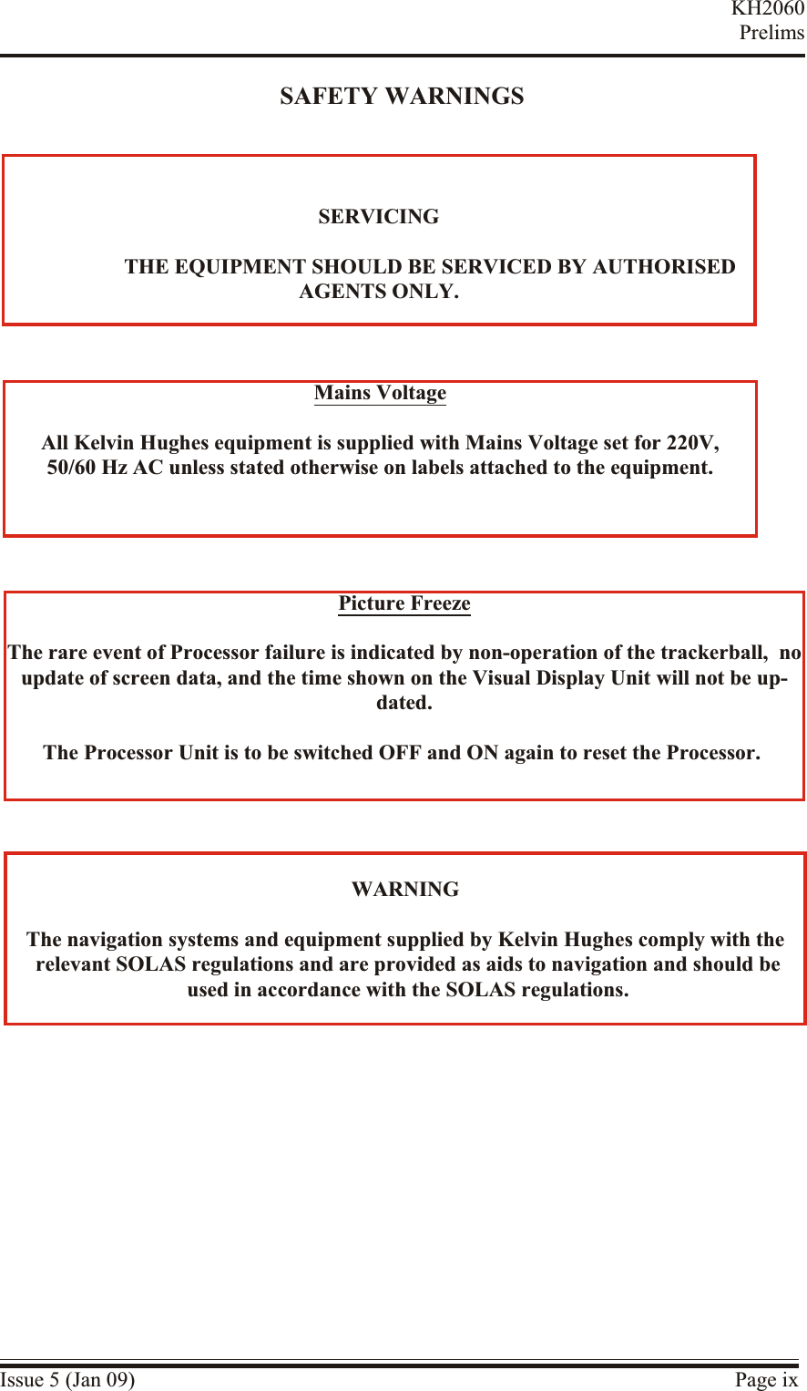 SAFETY WARNINGSIssue 5 (Jan 09) Page ixKH2060PrelimsSER VICING                   THE EQUIPMENT SHOULD BE SER VICED BY AUTHORISEDAGENTS ONLY.Pic ture  FreezeThe rare event of Pro cessor fail ure is in dicated by non-operation of the trackerball,  noupdate of screen data, and the time shown on the Vi sual Dis play Unit will not be up -dated.The Pro cessor Unit is to be switched OFF and ON again to re set the Pro cessor.Mains Volt ageAll Kel vin Hughes equipment is supplied with Mains Volt age set for 220V,50/60 Hz AC un less stated oth erwise on la bels at tached to the equipment.WARNINGThe nav igation systems and equip ment supplied by Kel vin Hughes com ply with the rel evant SOLAS reg ulations and are pro vided as aids to nav igation and should be used in ac cor dance with the SOLAS reg ulations.