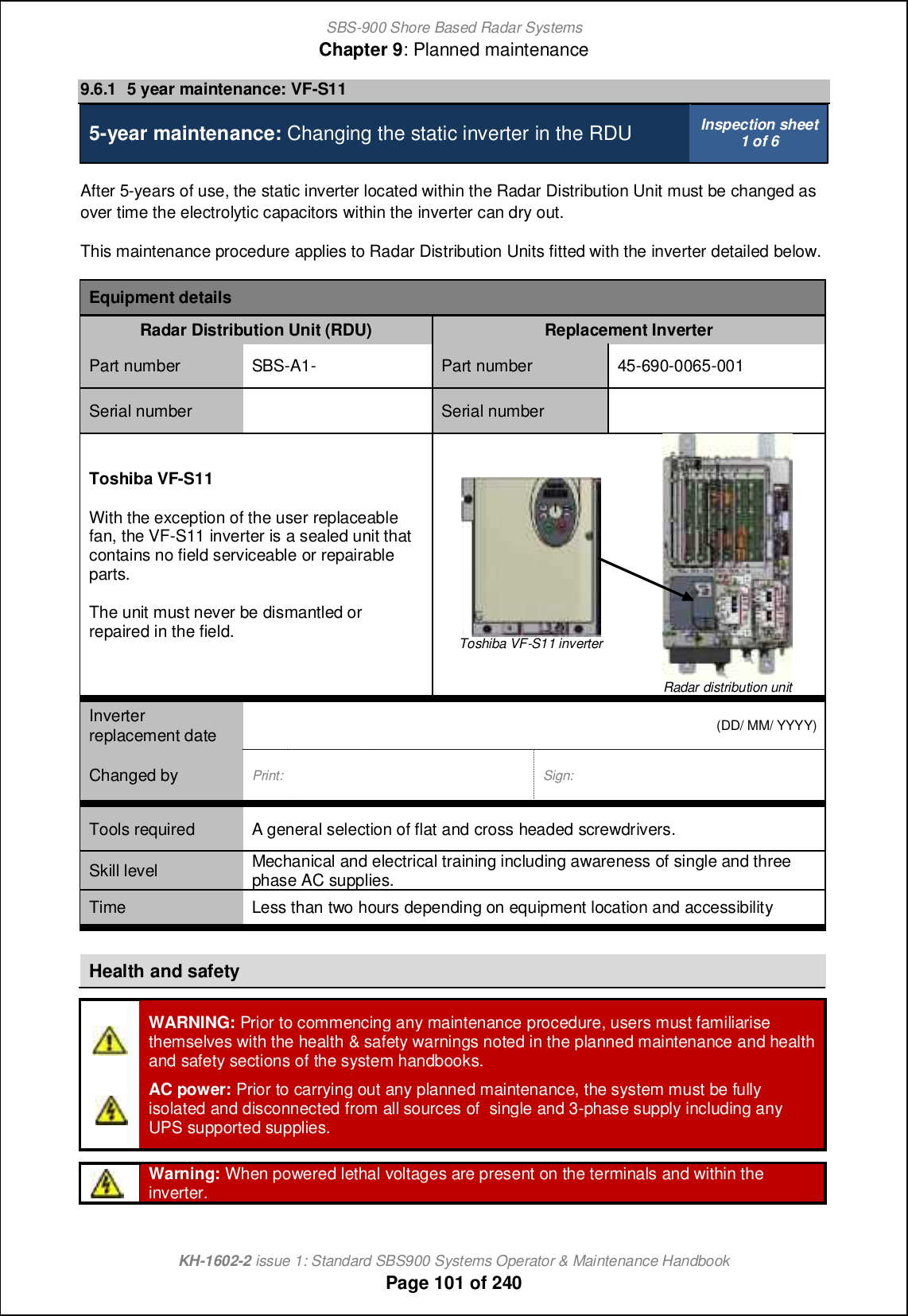 SBS-900 Shore Based Radar SystemsChapter 9: Planned maintenanceKH-1602-2 issue 1: Standard SBS900 Systems Operator &amp; Maintenance HandbookPage 101 of 2409.6.1 5 year maintenance: VF-S115-year maintenance: Changing the static inverter in the RDU Inspection sheet1 of 6After 5-years of use, the static inverter located within the Radar Distribution Unit must be changed asover time the electrolytic capacitors within the inverter can dry out.This maintenance procedure applies to Radar Distribution Units fitted with the inverter detailed below.Equipment detailsRadar Distribution Unit (RDU) Replacement InverterPart number SBS-A1- Part number 45-690-0065-001Serial number Serial numberToshiba VF-S11With the exception of the user replaceablefan, the VF-S11 inverter is a sealed unit thatcontains no field serviceable or repairableparts.The unit must never be dismantled orrepaired in the field. Toshiba VF-S11 inverterRadar distribution unitInverterreplacement date (DD/ MM/ YYYY)Changed by Print: Sign:Tools required A general selection of flat and cross headed screwdrivers.Skill level Mechanical and electrical training including awareness of single and threephase AC supplies.Time Less than two hours depending on equipment location and accessibilityHealth and safetyWARNING: Prior to commencing any maintenance procedure, users must familiarisethemselves with the health &amp; safety warnings noted in the planned maintenance and healthand safety sections of the system handbooks.AC power: Prior to carrying out any planned maintenance, the system must be fullyisolated and disconnected from all sources of single and 3-phase supply including anyUPS supported supplies.Warning: When powered lethal voltages are present on the terminals and within theinverter.