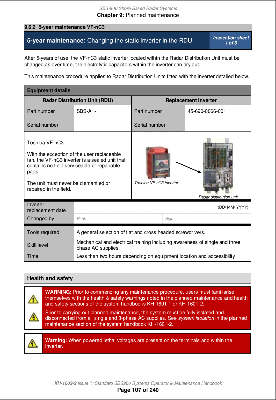 SBS-900 Shore Based Radar SystemsChapter 9: Planned maintenanceKH-1602-2 issue 1: Standard SBS900 Systems Operator &amp; Maintenance HandbookPage 107 of 2409.6.2 5-year maintenance VF-nC35-year maintenance: Changing the static inverter in the RDU Inspection sheet1 of 6After 5-years of use, the VF-nC3 static inverter located within the Radar Distribution Unit must bechanged as over time, the electrolytic capacitors within the inverter can dry out.This maintenance procedure applies to Radar Distribution Units fitted with the inverter detailed below.Equipment detailsRadar Distribution Unit (RDU) Replacement InverterPart number SBS-A1- Part number 45-690-0066-001Serial number Serial numberToshiba VF-nC3With the exception of the user replaceablefan, the VF-nC3 inverter is a sealed unit thatcontains no field serviceable or repairableparts.The unit must never be dismantled orrepaired in the field.Toshiba VF-nC3 inverterRadar distribution unitInverterreplacement date(DD/ MM/ YYYY)Changed by Print: Sign:Tools required A general selection of flat and cross headed screwdrivers.Skill level Mechanical and electrical training including awareness of single and threephase AC supplies.Time Less than two hours depending on equipment location and accessibilityHealth and safetyWARNING: Prior to commencing any maintenance procedure, users must familiarisethemselves with the health &amp; safety warnings noted in the planned maintenance and healthand safety sections of the system handbooks KH-1601-1 or KH-1601-2.Prior to carrying out planned maintenance, the system must be fully isolated anddisconnected from all single and 3-phase AC supplies. See system isolation in the plannedmaintenance section of the system handbook KH-1601-2.Warning: When powered lethal voltages are present on the terminals and within theinverter.