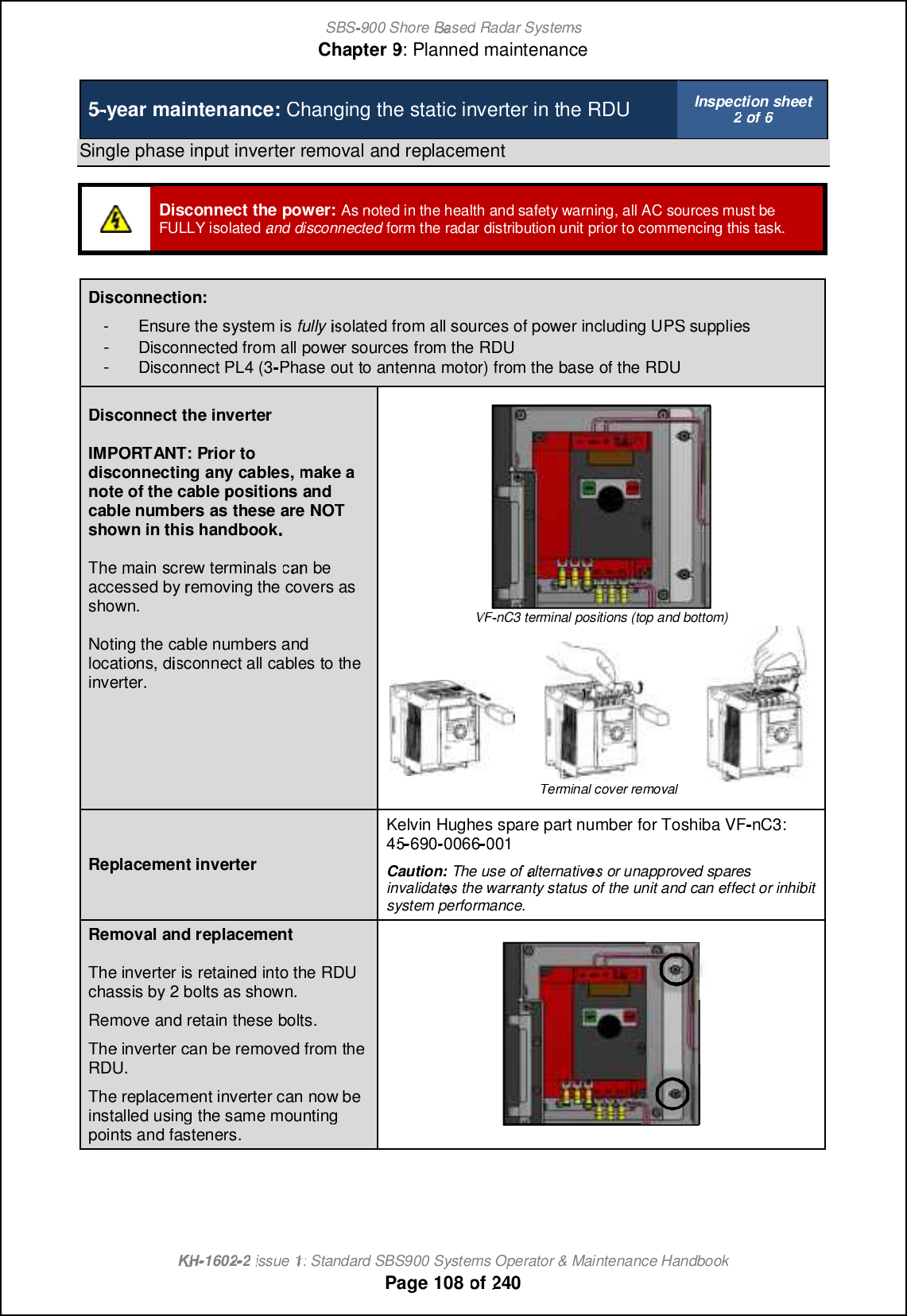 SBS-900 ShoreBaBasedRadar SystemsChapter9:Planned maintenanceKHKH-1602 2issue 1:Standard SBS900 Systems Operator &amp; Maintenance HandbookPage108of2405-year maintenance:Changing the static inverter in the RDUInspection sheet2of6Single phase input inverter removal and replacementDisconnect the power:As noted in the health and safety warning, all AC sources must beFULLY isolatedanddisconnectedform the radar distribution unit prior to commencing this task.Disconnection:-Ensure the system isfullyisolated from all sources of power including UPS supplies-Disconnected from all power sources from the RDU-Disconnect PL4 (3-Phase outto antenna motor) from the base of the RDUDisconnect the inverterIMPORTANT:Prior todisconnectingany cables,make anote of thecablepositionsandcable numbers as these are NOTshown in this handbookThemainscrew terminalscan beaccessed byremoving the covers asshown.Noting the cable numbers andlocations, disconnect all cables to theinverter.VFVF-nC3 terminal positions (top and bottom)Terminal cover removalReplacement inverterKelvin Hughes spare part numberfor Toshiba VF-nC3:4545-690-0066001Caution:The use ofalternativesor unapproved sparesinvalidatesthe warranty status of the unit and can effect or inhibitsystem performance.Removaland replacementThe inverter is retained into the RDUchassis by 2 bolts as shown.Remove and retain these bolts.The inverter can be removed from theRDU.The replacement inverter can now beinstalled using the same mountingpoints and fasteners.