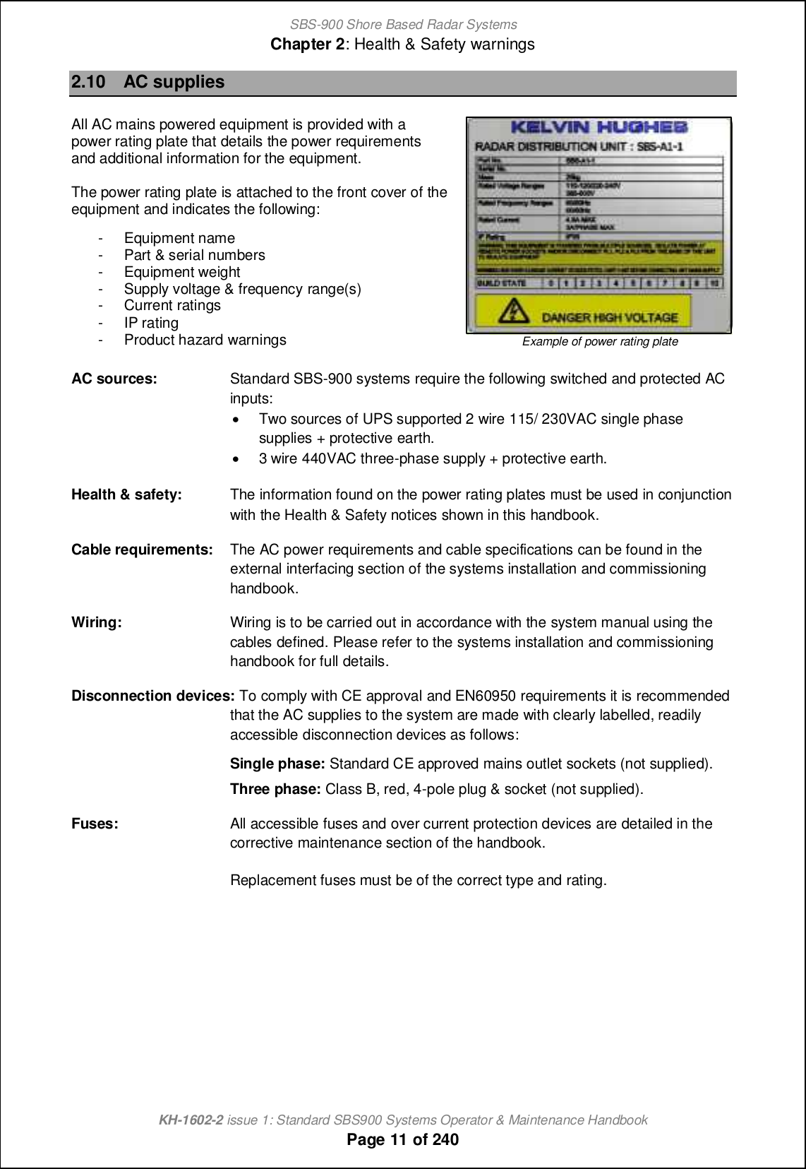 SBS-900 Shore Based Radar SystemsChapter 2: Health &amp; Safety warningsKH-1602-2 issue 1: Standard SBS900 Systems Operator &amp; Maintenance HandbookPage 11 of 2402.10 AC suppliesAll AC mains powered equipment is provided with apower rating plate that details the power requirementsand additional information for the equipment.The power rating plate is attached to the front cover of theequipment and indicates the following:- Equipment name- Part &amp; serial numbers- Equipment weight- Supply voltage &amp; frequency range(s)- Current ratings- IP rating- Product hazard warnings Example of power rating plateAC sources: Standard SBS-900 systems require the following switched and protected ACinputs:&apos;Two sources of UPS supported 2 wire 115/ 230VAC single phasesupplies + protective earth.&apos;3 wire 440VAC three-phase supply + protective earth.Health &amp; safety: The information found on the power rating plates must be used in conjunctionwith the Health &amp; Safety notices shown in this handbook.Cable requirements: The AC power requirements and cable specifications can be found in theexternal interfacing section of the systems installation and commissioninghandbook.Wiring: Wiring is to be carried out in accordance with the system manual using thecables defined. Please refer to the systems installation and commissioninghandbook for full details.Disconnection devices: To comply with CE approval and EN60950 requirements it is recommendedthat the AC supplies to the system are made with clearly labelled, readilyaccessible disconnection devices as follows:Single phase: Standard CE approved mains outlet sockets (not supplied).Three phase: Class B, red, 4-pole plug &amp; socket (not supplied).Fuses: All accessible fuses and over current protection devices are detailed in thecorrective maintenance section of the handbook.Replacement fuses must be of the correct type and rating.
